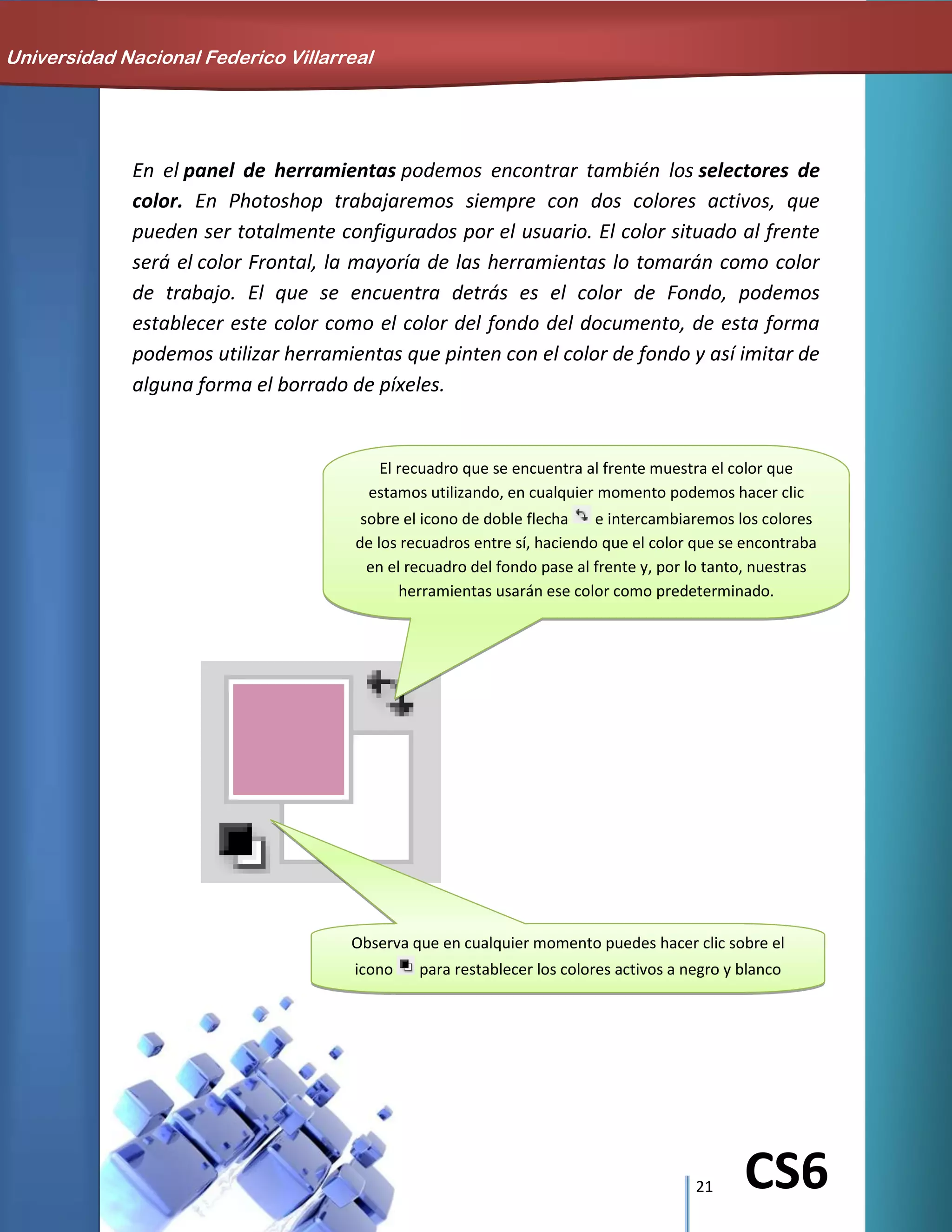21 CS6
En el panel de herramientas podemos encontrar también los selectores de
color. En Photoshop trabajaremos siempre con dos colores activos, que
pueden ser totalmente configurados por el usuario. El color situado al frente
será el color Frontal, la mayoría de las herramientas lo tomarán como color
de trabajo. El que se encuentra detrás es el color de Fondo, podemos
establecer este color como el color del fondo del documento, de esta forma
podemos utilizar herramientas que pinten con el color de fondo y así imitar de
alguna forma el borrado de píxeles.
Universidad Nacional Federico Villarreal
El recuadro que se encuentra al frente muestra el color que
estamos utilizando, en cualquier momento podemos hacer clic
sobre el icono de doble flecha e intercambiaremos los colores
de los recuadros entre sí, haciendo que el color que se encontraba
en el recuadro del fondo pase al frente y, por lo tanto, nuestras
herramientas usarán ese color como predeterminado.
Observa que en cualquier momento puedes hacer clic sobre el
icono para restablecer los colores activos a negro y blanco
(los iniciales de Photoshop).
 