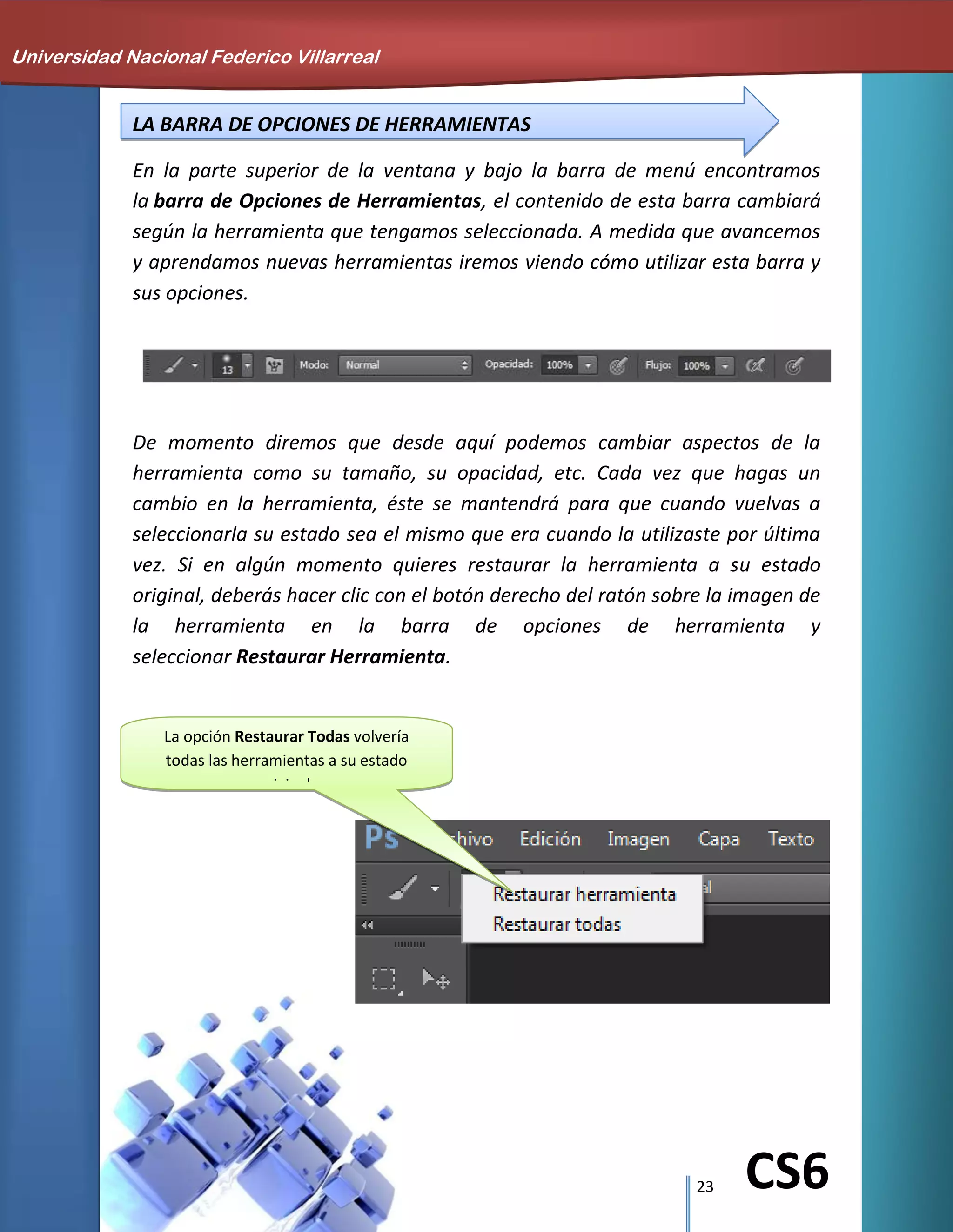 23 CS6
LA BARRA DE OPCIONES DE HERRAMIENTAS
En la parte superior de la ventana y bajo la barra de menú encontramos
la barra de Opciones de Herramientas, el contenido de esta barra cambiará
según la herramienta que tengamos seleccionada. A medida que avancemos
y aprendamos nuevas herramientas iremos viendo cómo utilizar esta barra y
sus opciones.
De momento diremos que desde aquí podemos cambiar aspectos de la
herramienta como su tamaño, su opacidad, etc. Cada vez que hagas un
cambio en la herramienta, éste se mantendrá para que cuando vuelvas a
seleccionarla su estado sea el mismo que era cuando la utilizaste por última
vez. Si en algún momento quieres restaurar la herramienta a su estado
original, deberás hacer clic con el botón derecho del ratón sobre la imagen de
la herramienta en la barra de opciones de herramienta y
seleccionar Restaurar Herramienta.
La opción Restaurar Todas volvería
todas las herramientas a su estado
original.
Universidad Nacional Federico Villarreal
 