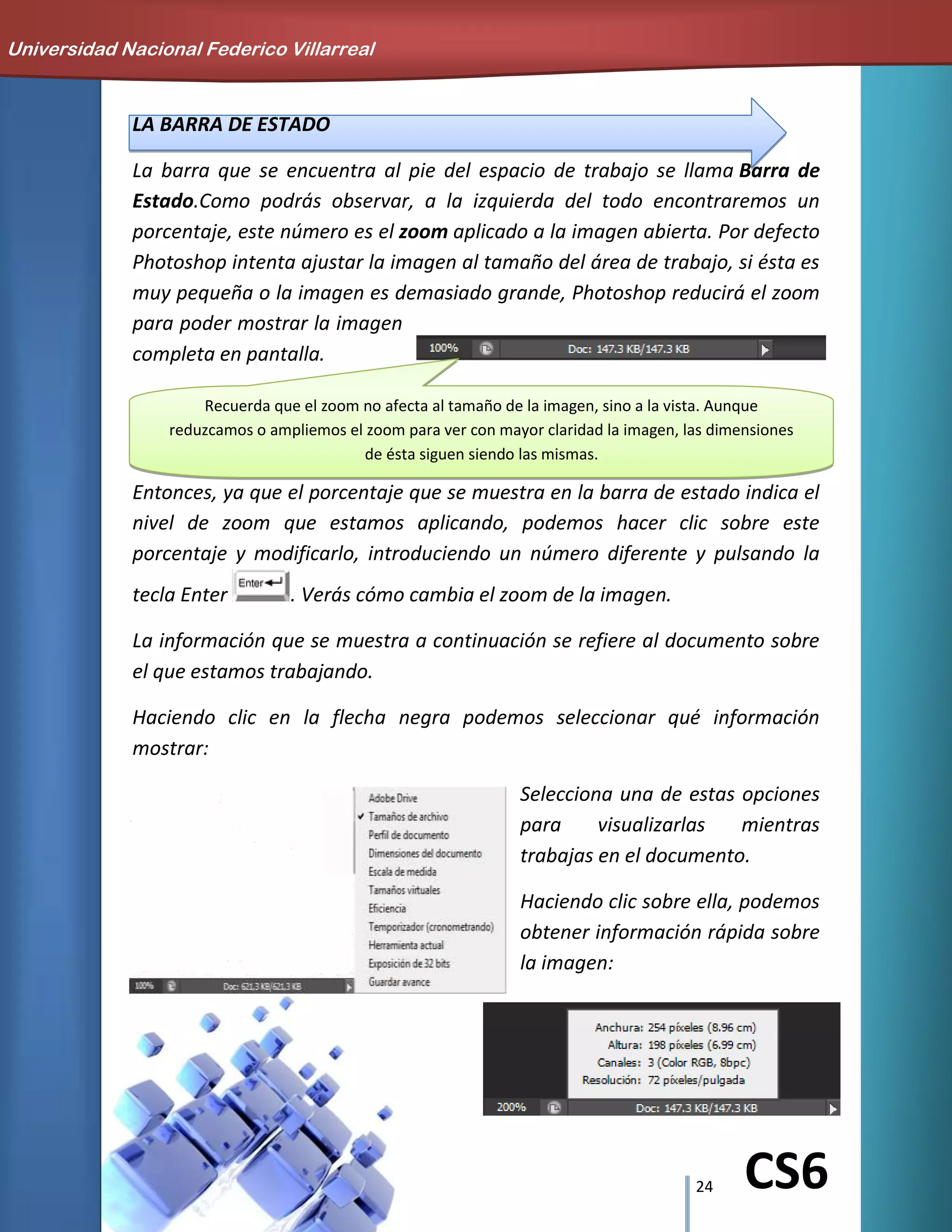 24 CS6
LA BARRA DE ESTADO
La barra que se encuentra al pie del espacio de trabajo se llama Barra de
Estado.Como podrás observar, a la izquierda del todo encontraremos un
porcentaje, este número es el zoom aplicado a la imagen abierta. Por defecto
Photoshop intenta ajustar la imagen al tamaño del área de trabajo, si ésta es
muy pequeña o la imagen es demasiado grande, Photoshop reducirá el zoom
para poder mostrar la imagen
completa en pantalla.
Entonces, ya que el porcentaje que se muestra en la barra de estado indica el
nivel de zoom que estamos aplicando, podemos hacer clic sobre este
porcentaje y modificarlo, introduciendo un número diferente y pulsando la
tecla Enter . Verás cómo cambia el zoom de la imagen.
La información que se muestra a continuación se refiere al documento sobre
el que estamos trabajando.
Haciendo clic en la flecha negra podemos seleccionar qué información
mostrar:
Selecciona una de estas opciones
para visualizarlas mientras
trabajas en el documento.
Haciendo clic sobre ella, podemos
obtener información rápida sobre
la imagen:
Universidad Nacional Federico Villarreal
Recuerda que el zoom no afecta al tamaño de la imagen, sino a la vista. Aunque
reduzcamos o ampliemos el zoom para ver con mayor claridad la imagen, las dimensiones
de ésta siguen siendo las mismas.
 
