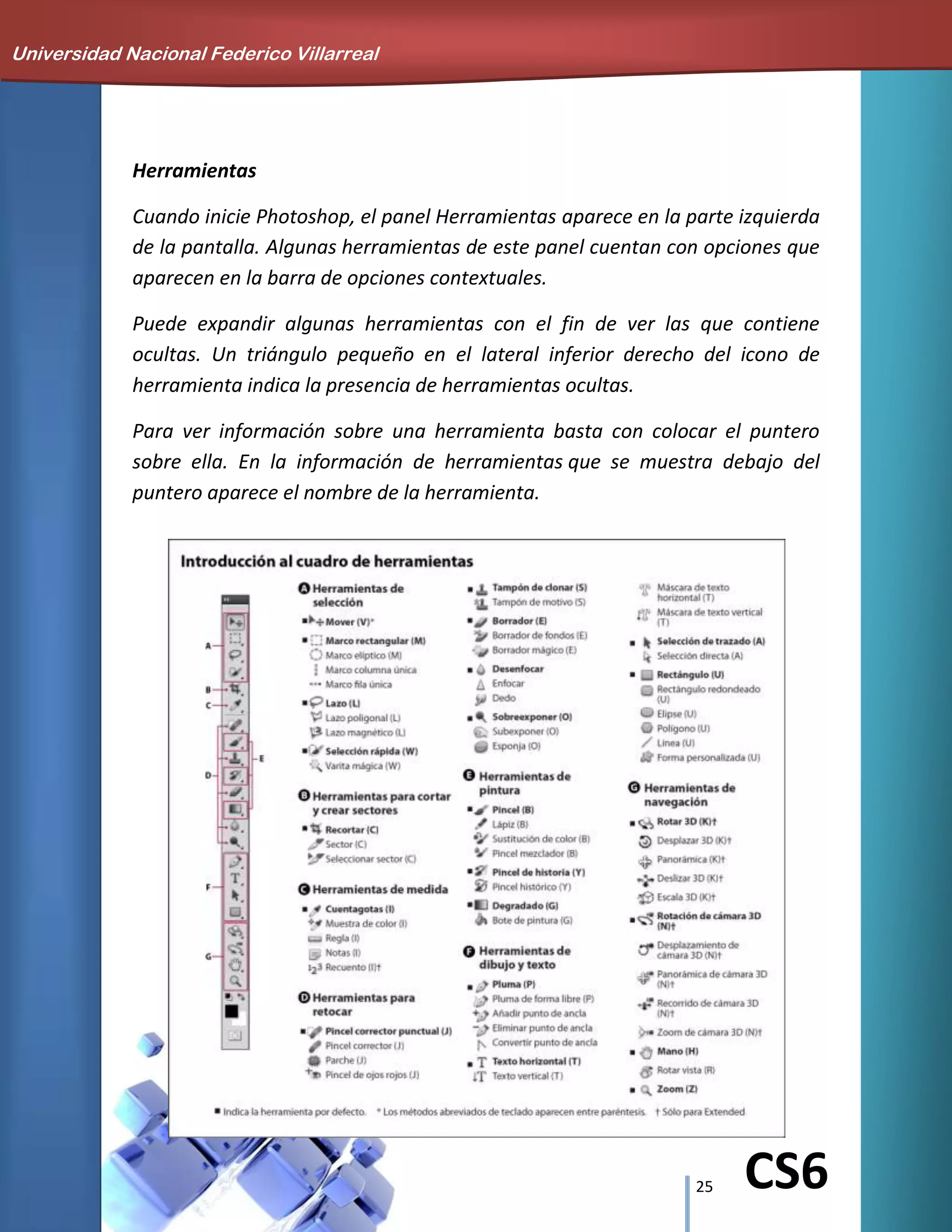 25 CS6
Herramientas
Cuando inicie Photoshop, el panel Herramientas aparece en la parte izquierda
de la pantalla. Algunas herramientas de este panel cuentan con opciones que
aparecen en la barra de opciones contextuales.
Puede expandir algunas herramientas con el fin de ver las que contiene
ocultas. Un triángulo pequeño en el lateral inferior derecho del icono de
herramienta indica la presencia de herramientas ocultas.
Para ver información sobre una herramienta basta con colocar el puntero
sobre ella. En la información de herramientas que se muestra debajo del
puntero aparece el nombre de la herramienta.
Universidad Nacional Federico Villarreal
 