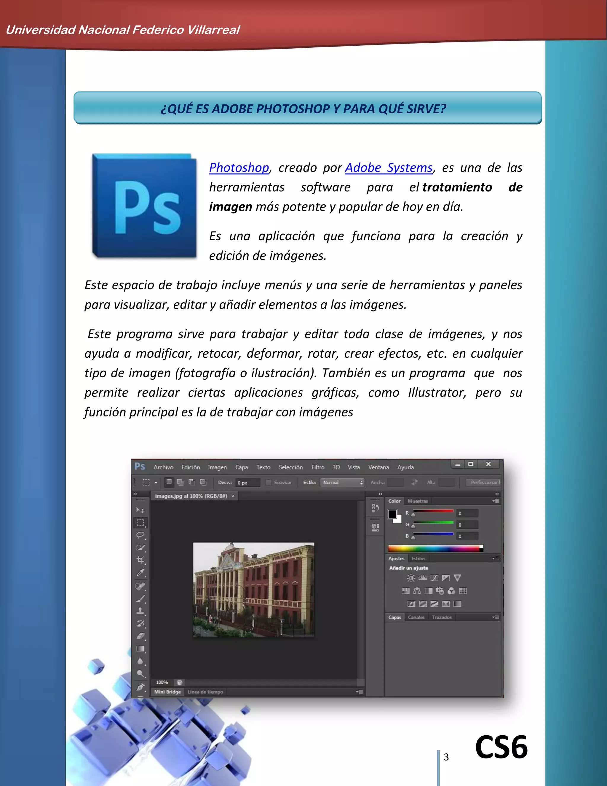 3 CS6
¿QUÉ ES ADOBE PHOTOSHOP Y PARA QUÉ SIRVE?
Photoshop, creado por Adobe Systems, es una de las
herramientas software para el tratamiento de
imagen más potente y popular de hoy en día.
Es una aplicación que funciona para la creación y
edición de imágenes.
Este espacio de trabajo incluye menús y una serie de herramientas y paneles
para visualizar, editar y añadir elementos a las imágenes.
Este programa sirve para trabajar y editar toda clase de imágenes, y nos
ayuda a modificar, retocar, deformar, rotar, crear efectos, etc. en cualquier
tipo de imagen (fotografía o ilustración). También es un programa que nos
permite realizar ciertas aplicaciones gráficas, como Illustrator, pero su
función principal es la de trabajar con imágenes
Universidad Nacional Federico Villarreal
 
