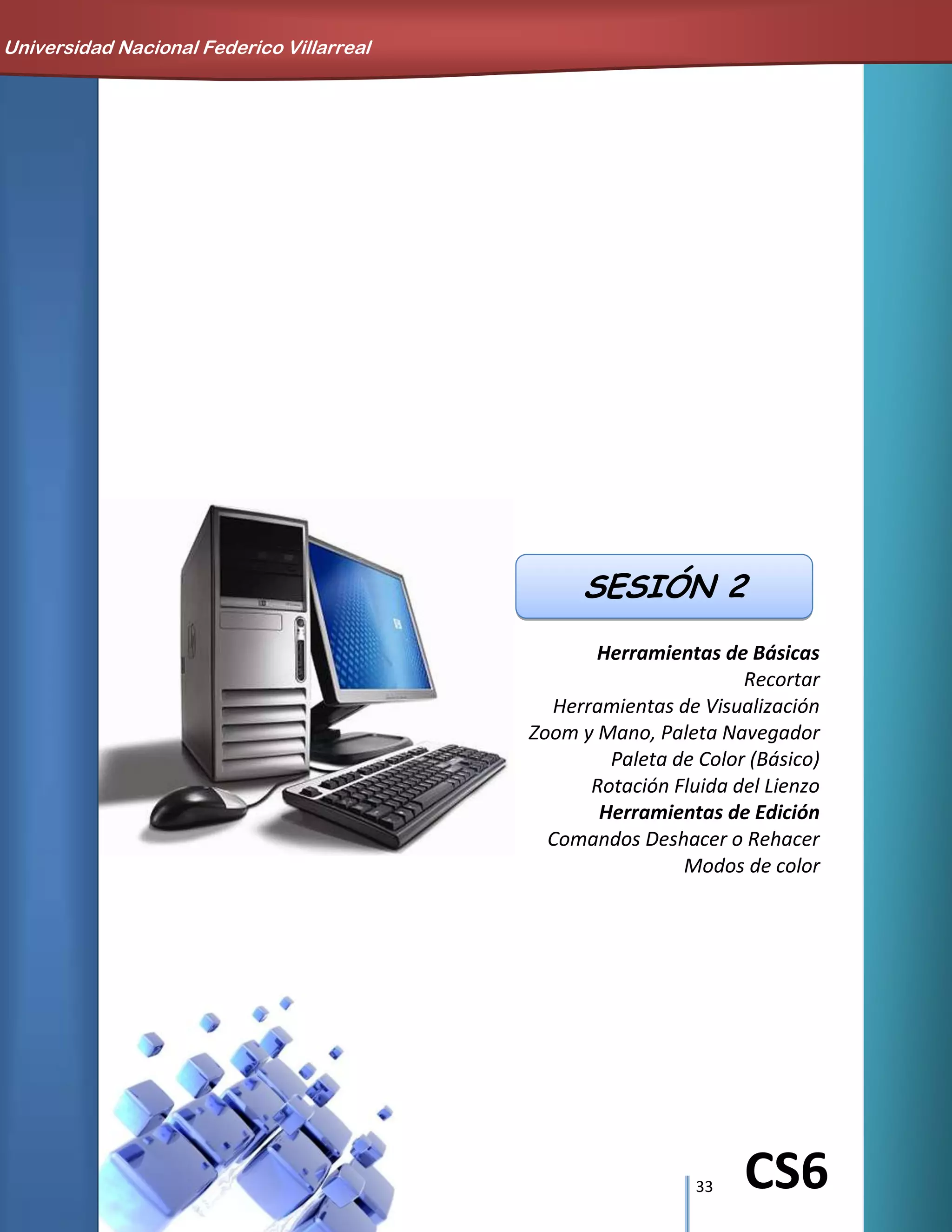 33 CS6
Herramientas de Básicas
Recortar
Herramientas de Visualización
Zoom y Mano, Paleta Navegador
Paleta de Color (Básico)
Rotación Fluida del Lienzo
Herramientas de Edición
Comandos Deshacer o Rehacer
Modos de color
SESIÓN 2
Universidad Nacional Federico Villarreal
 