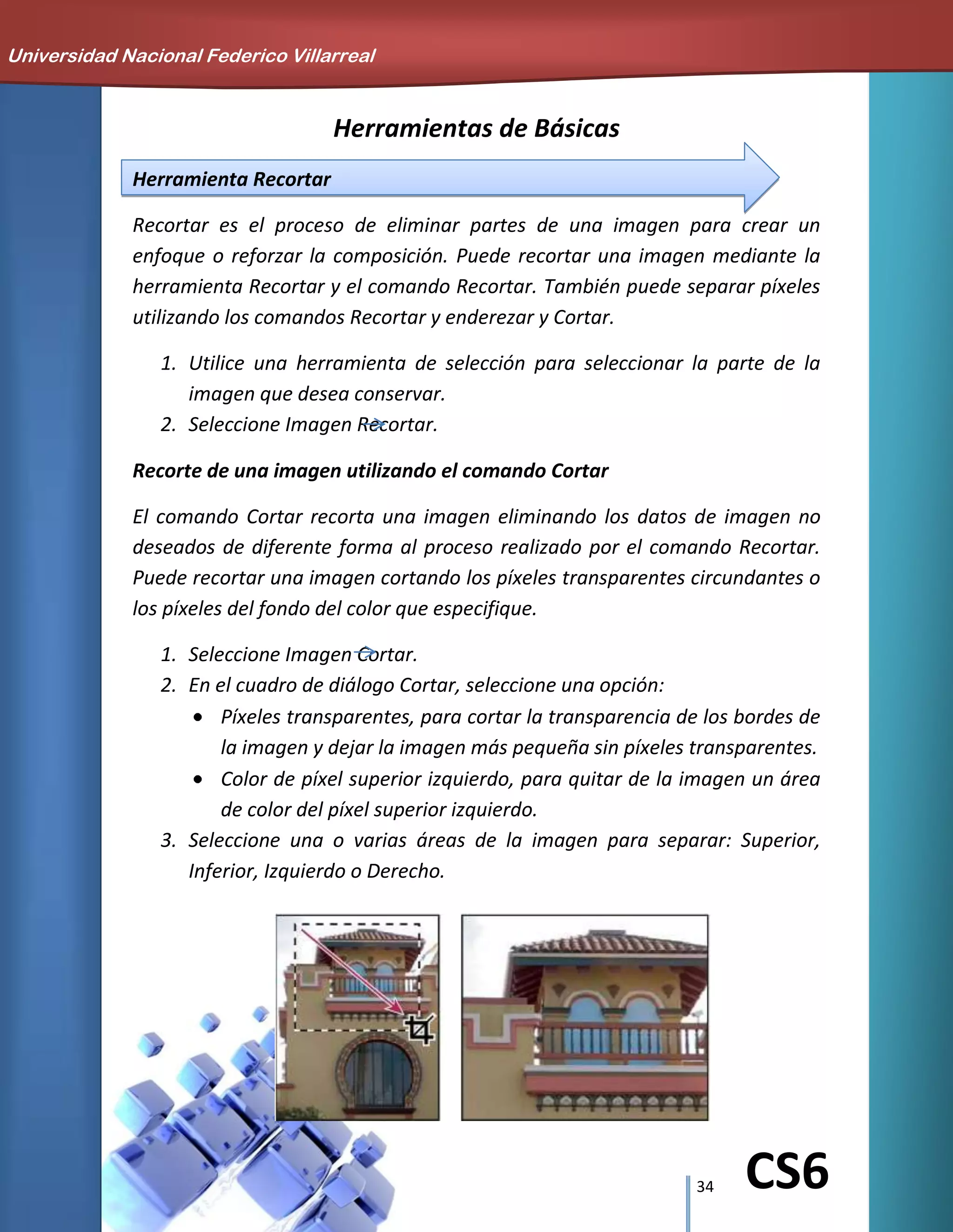 34 CS6
Herramientas de Básicas
Herramienta Recortar
Recortar es el proceso de eliminar partes de una imagen para crear un
enfoque o reforzar la composición. Puede recortar una imagen mediante la
herramienta Recortar y el comando Recortar. También puede separar píxeles
utilizando los comandos Recortar y enderezar y Cortar.
1. Utilice una herramienta de selección para seleccionar la parte de la
imagen que desea conservar.
2. Seleccione Imagen Recortar.
Recorte de una imagen utilizando el comando Cortar
El comando Cortar recorta una imagen eliminando los datos de imagen no
deseados de diferente forma al proceso realizado por el comando Recortar.
Puede recortar una imagen cortando los píxeles transparentes circundantes o
los píxeles del fondo del color que especifique.
1. Seleccione Imagen Cortar.
2. En el cuadro de diálogo Cortar, seleccione una opción:
Píxeles transparentes, para cortar la transparencia de los bordes de
la imagen y dejar la imagen más pequeña sin píxeles transparentes.
Color de píxel superior izquierdo, para quitar de la imagen un área
de color del píxel superior izquierdo.
3. Seleccione una o varias áreas de la imagen para separar: Superior,
Inferior, Izquierdo o Derecho.
Universidad Nacional Federico Villarreal
 