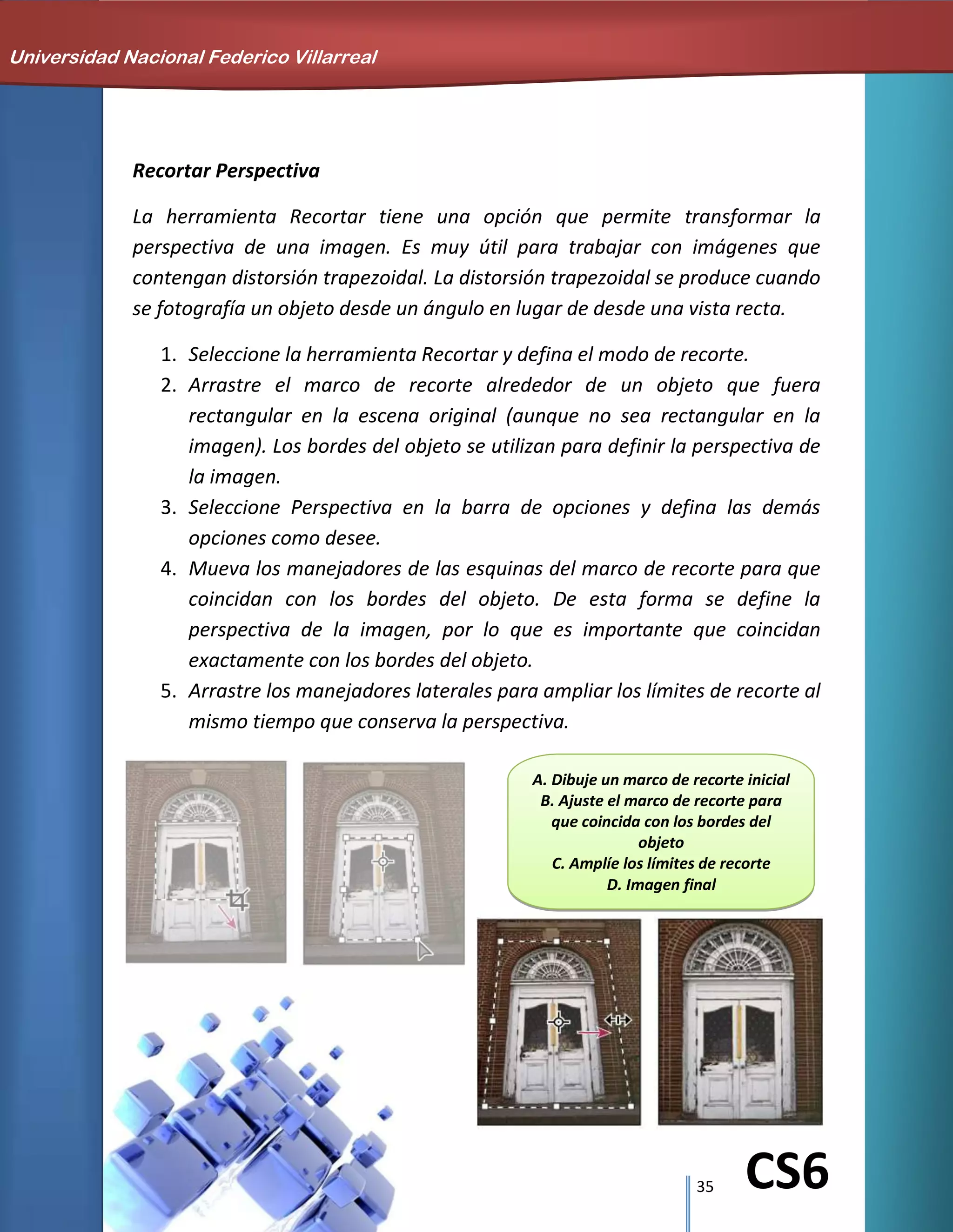 35 CS6
Recortar Perspectiva
La herramienta Recortar tiene una opción que permite transformar la
perspectiva de una imagen. Es muy útil para trabajar con imágenes que
contengan distorsión trapezoidal. La distorsión trapezoidal se produce cuando
se fotografía un objeto desde un ángulo en lugar de desde una vista recta.
1. Seleccione la herramienta Recortar y defina el modo de recorte.
2. Arrastre el marco de recorte alrededor de un objeto que fuera
rectangular en la escena original (aunque no sea rectangular en la
imagen). Los bordes del objeto se utilizan para definir la perspectiva de
la imagen.
3. Seleccione Perspectiva en la barra de opciones y defina las demás
opciones como desee.
4. Mueva los manejadores de las esquinas del marco de recorte para que
coincidan con los bordes del objeto. De esta forma se define la
perspectiva de la imagen, por lo que es importante que coincidan
exactamente con los bordes del objeto.
5. Arrastre los manejadores laterales para ampliar los límites de recorte al
mismo tiempo que conserva la perspectiva.
Universidad Nacional Federico Villarreal
A. Dibuje un marco de recorte inicial
B. Ajuste el marco de recorte para
que coincida con los bordes del
objeto
C. Amplíe los límites de recorte
D. Imagen final
 