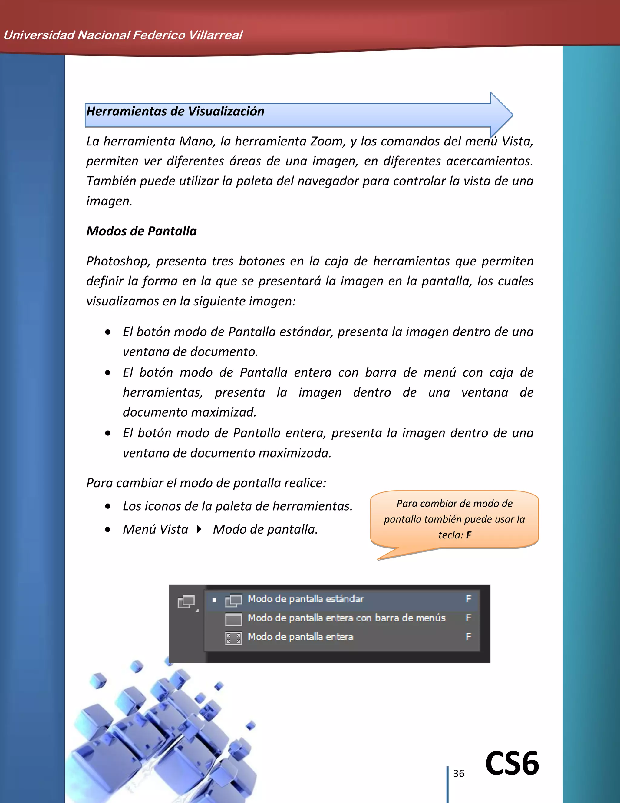 36 CS6
Para cambiar de modo de
pantalla también puede usar la
tecla: F
Herramientas de Visualización
La herramienta Mano, la herramienta Zoom, y los comandos del menú Vista,
permiten ver diferentes áreas de una imagen, en diferentes acercamientos.
También puede utilizar la paleta del navegador para controlar la vista de una
imagen.
Modos de Pantalla
Photoshop, presenta tres botones en la caja de herramientas que permiten
definir la forma en la que se presentará la imagen en la pantalla, los cuales
visualizamos en la siguiente imagen:
El botón modo de Pantalla estándar, presenta la imagen dentro de una
ventana de documento.
El botón modo de Pantalla entera con barra de menú con caja de
herramientas, presenta la imagen dentro de una ventana de
documento maximizad.
El botón modo de Pantalla entera, presenta la imagen dentro de una
ventana de documento maximizada.
Para cambiar el modo de pantalla realice:
Los iconos de la paleta de herramientas.
Menú Vista Modo de pantalla.
Universidad Nacional Federico Villarreal
 