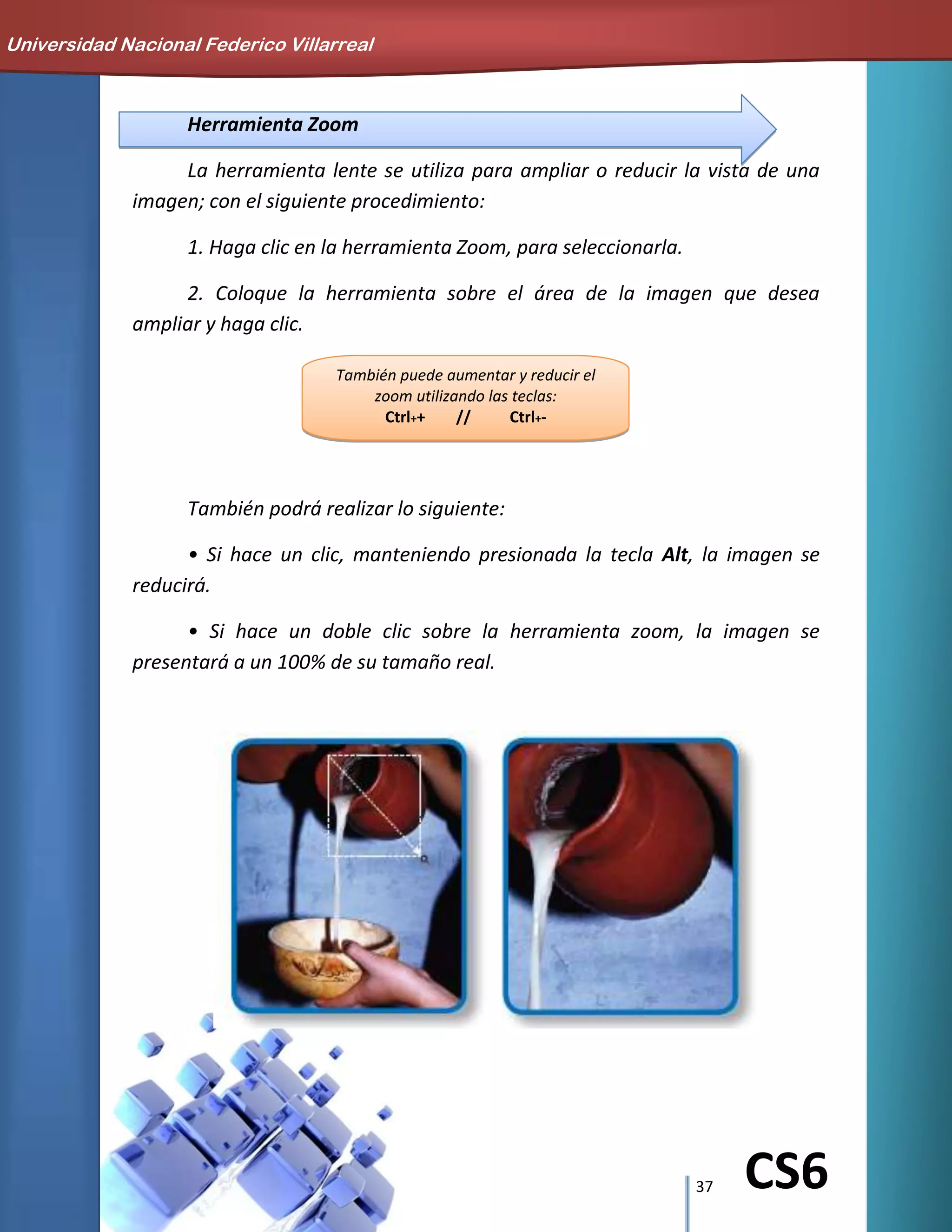 37 CS6
También puede aumentar y reducir el
zoom utilizando las teclas:
Ctrl++ // Ctrl+-
Herramienta Zoom
La herramienta lente se utiliza para ampliar o reducir la vista de una
imagen; con el siguiente procedimiento:
1. Haga clic en la herramienta Zoom, para seleccionarla.
2. Coloque la herramienta sobre el área de la imagen que desea
ampliar y haga clic.
También podrá realizar lo siguiente:
• Si hace un clic, manteniendo presionada la tecla Alt, la imagen se
reducirá.
• Si hace un doble clic sobre la herramienta zoom, la imagen se
presentará a un 100% de su tamaño real.
Universidad Nacional Federico Villarreal
 