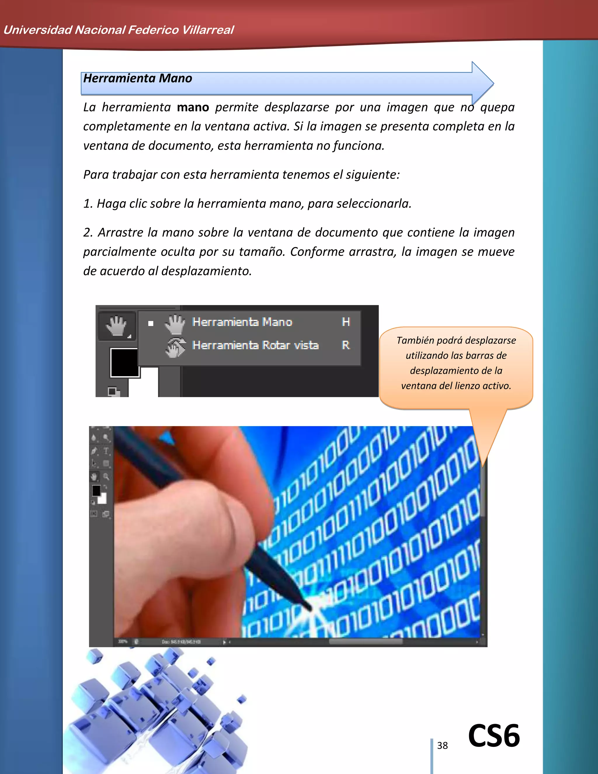 38 CS6
También podrá desplazarse
utilizando las barras de
desplazamiento de la
ventana del lienzo activo.
Herramienta Mano
La herramienta mano permite desplazarse por una imagen que no quepa
completamente en la ventana activa. Si la imagen se presenta completa en la
ventana de documento, esta herramienta no funciona.
Para trabajar con esta herramienta tenemos el siguiente:
1. Haga clic sobre la herramienta mano, para seleccionarla.
2. Arrastre la mano sobre la ventana de documento que contiene la imagen
parcialmente oculta por su tamaño. Conforme arrastra, la imagen se mueve
de acuerdo al desplazamiento.
Universidad Nacional Federico Villarreal
 