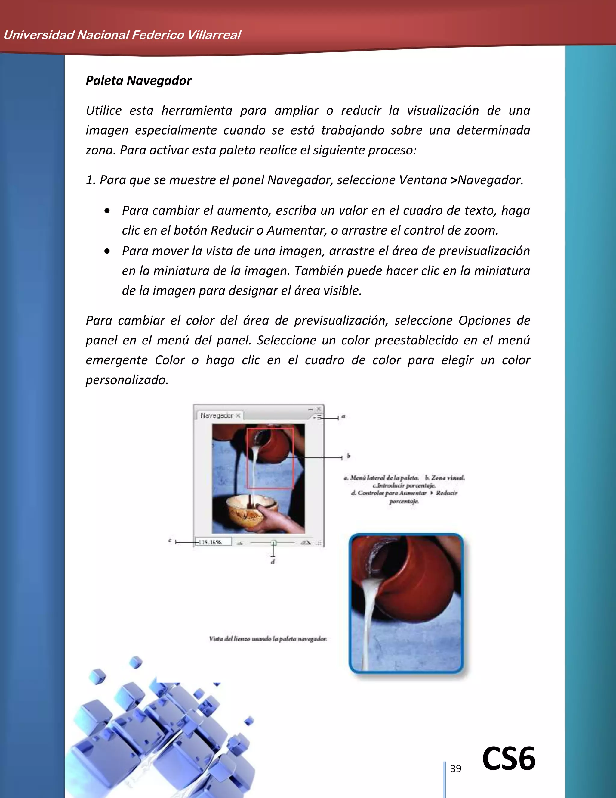 39 CS6
Paleta Navegador
Utilice esta herramienta para ampliar o reducir la visualización de una
imagen especialmente cuando se está trabajando sobre una determinada
zona. Para activar esta paleta realice el siguiente proceso:
1. Para que se muestre el panel Navegador, seleccione Ventana >Navegador.
Para cambiar el aumento, escriba un valor en el cuadro de texto, haga
clic en el botón Reducir o Aumentar, o arrastre el control de zoom.
Para mover la vista de una imagen, arrastre el área de previsualización
en la miniatura de la imagen. También puede hacer clic en la miniatura
de la imagen para designar el área visible.
Para cambiar el color del área de previsualización, seleccione Opciones de
panel en el menú del panel. Seleccione un color preestablecido en el menú
emergente Color o haga clic en el cuadro de color para elegir un color
personalizado.
Universidad Nacional Federico Villarreal
 