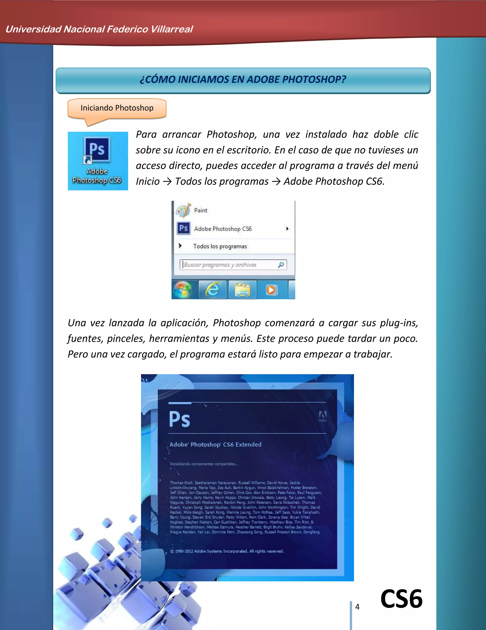 4 CS6
¿CÓMO INICIAMOS EN ADOBE PHOTOSHOP?
Iniciando Photoshop
Para arrancar Photoshop, una vez instalado haz doble clic
sobre su icono en el escritorio. En el caso de que no tuvieses un
acceso directo, puedes acceder al programa a través del menú
Inicio → Todos los programas → Adobe Photoshop CS6.
Una vez lanzada la aplicación, Photoshop comenzará a cargar sus plug-ins,
fuentes, pinceles, herramientas y menús. Este proceso puede tardar un poco.
Pero una vez cargado, el programa estará listo para empezar a trabajar.
Universidad Nacional Federico Villarreal
 