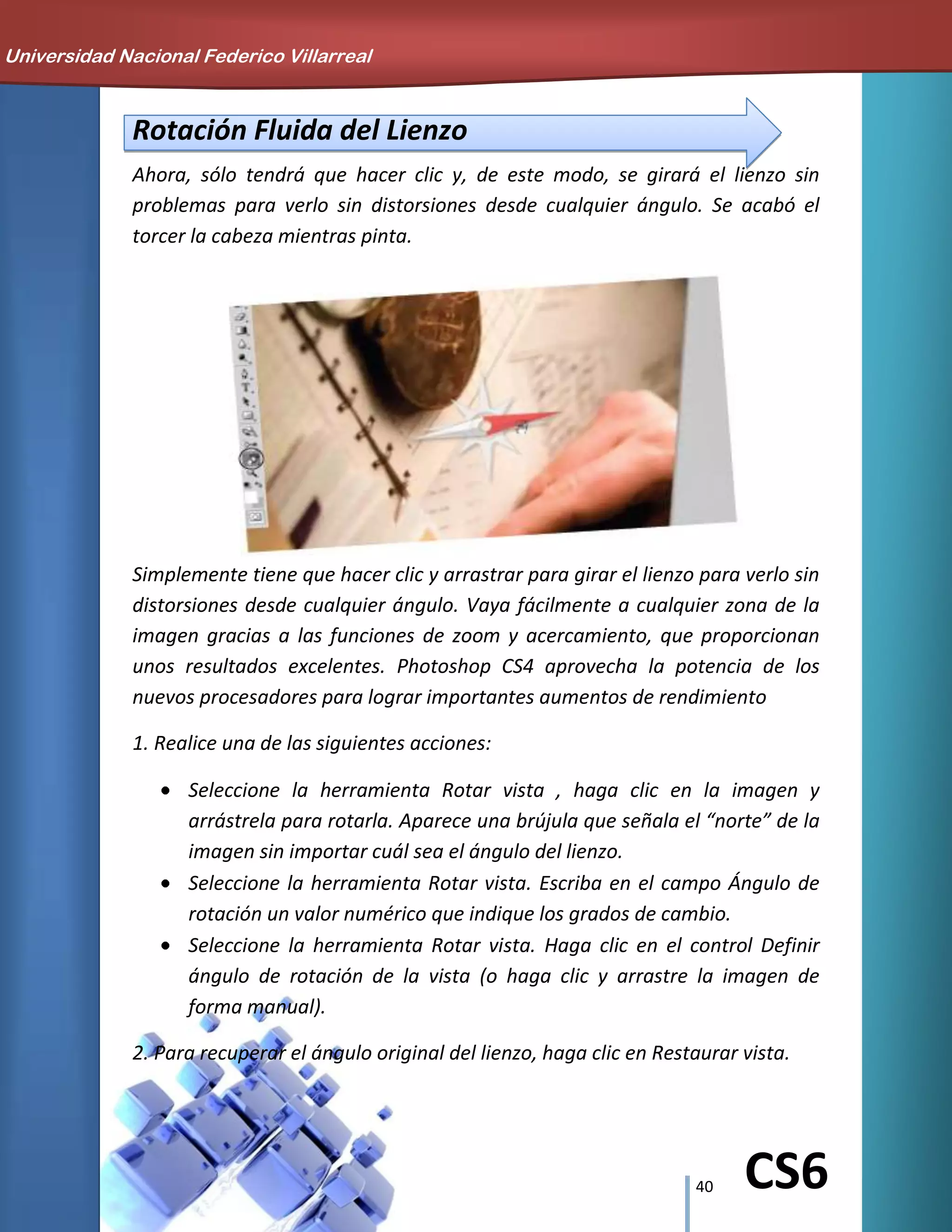 40 CS6
Rotación Fluida del Lienzo
Ahora, sólo tendrá que hacer clic y, de este modo, se girará el lienzo sin
problemas para verlo sin distorsiones desde cualquier ángulo. Se acabó el
torcer la cabeza mientras pinta.
Simplemente tiene que hacer clic y arrastrar para girar el lienzo para verlo sin
distorsiones desde cualquier ángulo. Vaya fácilmente a cualquier zona de la
imagen gracias a las funciones de zoom y acercamiento, que proporcionan
unos resultados excelentes. Photoshop CS4 aprovecha la potencia de los
nuevos procesadores para lograr importantes aumentos de rendimiento
1. Realice una de las siguientes acciones:
Seleccione la herramienta Rotar vista , haga clic en la imagen y
arrástrela para rotarla. Aparece una brújula que señala el “norte” de la
imagen sin importar cuál sea el ángulo del lienzo.
Seleccione la herramienta Rotar vista. Escriba en el campo Ángulo de
rotación un valor numérico que indique los grados de cambio.
Seleccione la herramienta Rotar vista. Haga clic en el control Definir
ángulo de rotación de la vista (o haga clic y arrastre la imagen de
forma manual).
2. Para recuperar el ángulo original del lienzo, haga clic en Restaurar vista.
Universidad Nacional Federico Villarreal
 