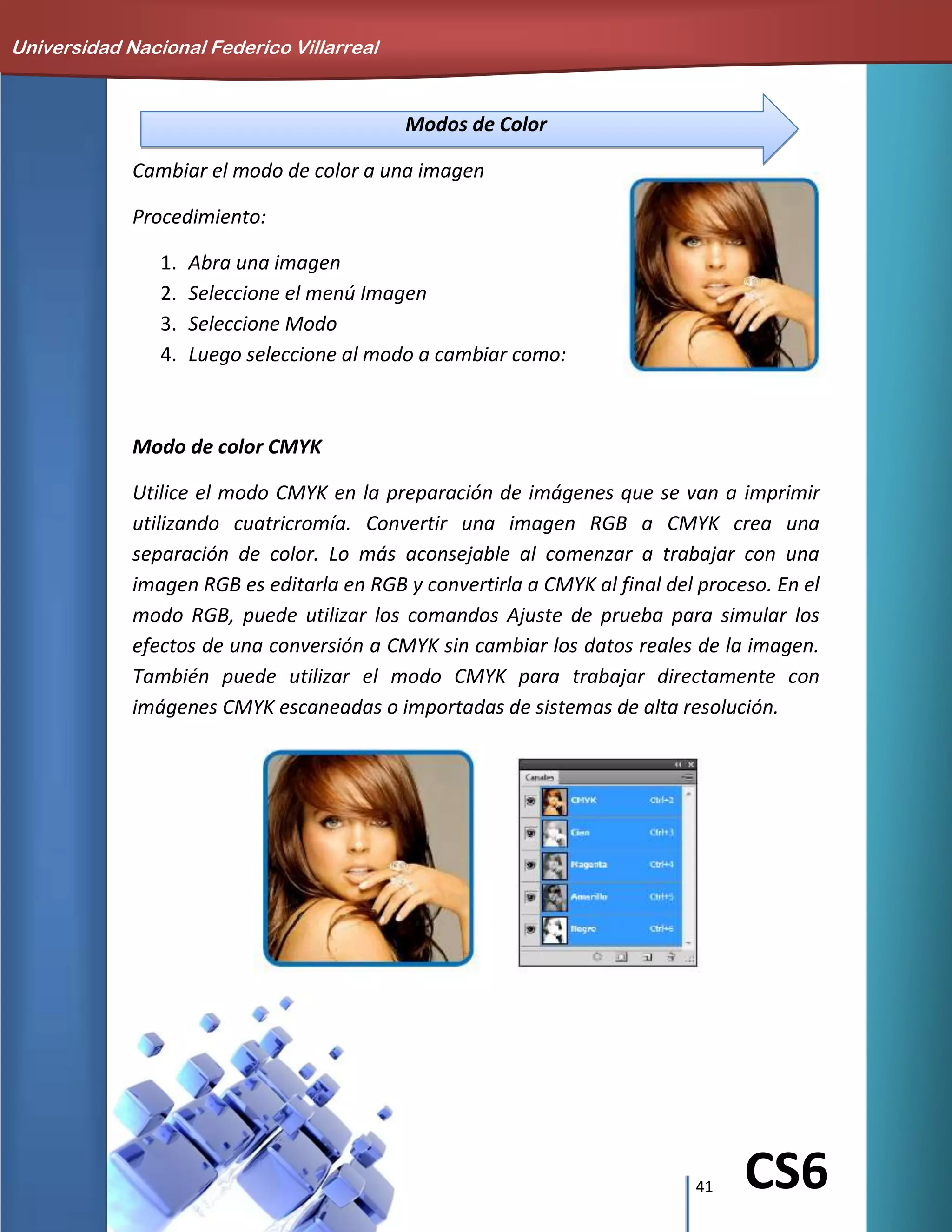 41 CS6
Modos de Color
Cambiar el modo de color a una imagen
Procedimiento:
1. Abra una imagen
2. Seleccione el menú Imagen
3. Seleccione Modo
4. Luego seleccione al modo a cambiar como:
Modo de color CMYK
Utilice el modo CMYK en la preparación de imágenes que se van a imprimir
utilizando cuatricromía. Convertir una imagen RGB a CMYK crea una
separación de color. Lo más aconsejable al comenzar a trabajar con una
imagen RGB es editarla en RGB y convertirla a CMYK al final del proceso. En el
modo RGB, puede utilizar los comandos Ajuste de prueba para simular los
efectos de una conversión a CMYK sin cambiar los datos reales de la imagen.
También puede utilizar el modo CMYK para trabajar directamente con
imágenes CMYK escaneadas o importadas de sistemas de alta resolución.
Universidad Nacional Federico Villarreal
 