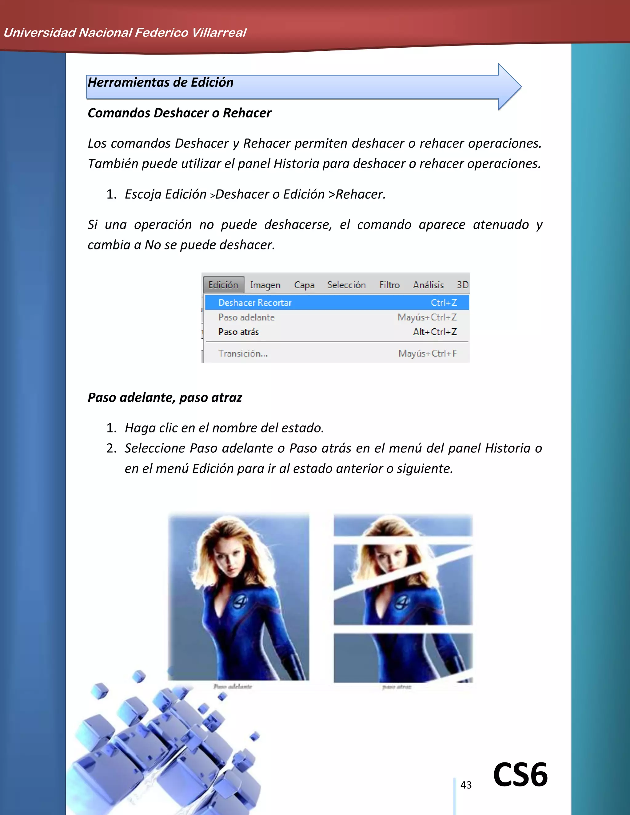 43 CS6
Herramientas de Edición
Comandos Deshacer o Rehacer
Los comandos Deshacer y Rehacer permiten deshacer o rehacer operaciones.
También puede utilizar el panel Historia para deshacer o rehacer operaciones.
1. Escoja Edición >Deshacer o Edición >Rehacer.
Si una operación no puede deshacerse, el comando aparece atenuado y
cambia a No se puede deshacer.
Paso adelante, paso atraz
1. Haga clic en el nombre del estado.
2. Seleccione Paso adelante o Paso atrás en el menú del panel Historia o
en el menú Edición para ir al estado anterior o siguiente.
Universidad Nacional Federico Villarreal
 