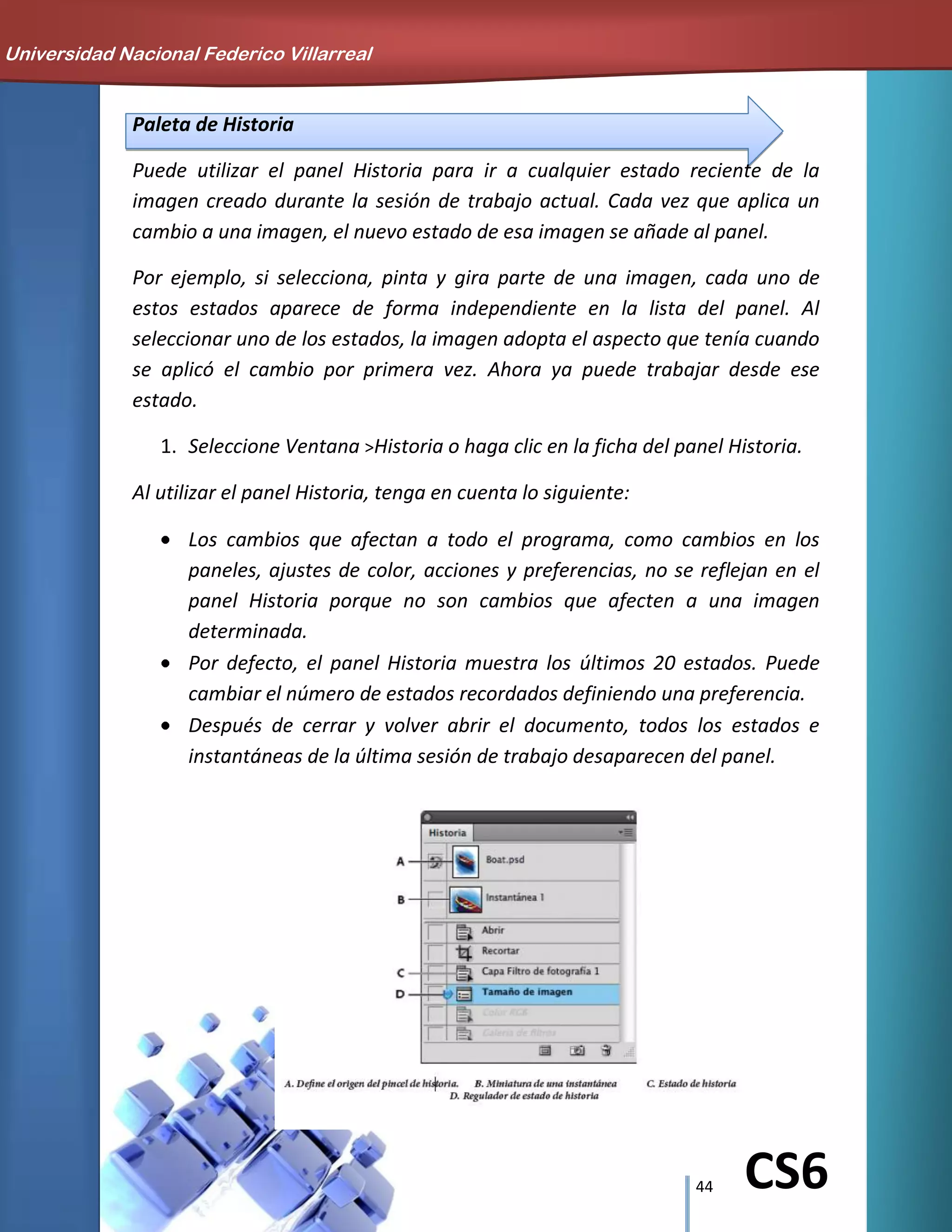 44 CS6
Paleta de Historia
Puede utilizar el panel Historia para ir a cualquier estado reciente de la
imagen creado durante la sesión de trabajo actual. Cada vez que aplica un
cambio a una imagen, el nuevo estado de esa imagen se añade al panel.
Por ejemplo, si selecciona, pinta y gira parte de una imagen, cada uno de
estos estados aparece de forma independiente en la lista del panel. Al
seleccionar uno de los estados, la imagen adopta el aspecto que tenía cuando
se aplicó el cambio por primera vez. Ahora ya puede trabajar desde ese
estado.
1. Seleccione Ventana >Historia o haga clic en la ficha del panel Historia.
Al utilizar el panel Historia, tenga en cuenta lo siguiente:
Los cambios que afectan a todo el programa, como cambios en los
paneles, ajustes de color, acciones y preferencias, no se reflejan en el
panel Historia porque no son cambios que afecten a una imagen
determinada.
Por defecto, el panel Historia muestra los últimos 20 estados. Puede
cambiar el número de estados recordados definiendo una preferencia.
Después de cerrar y volver abrir el documento, todos los estados e
instantáneas de la última sesión de trabajo desaparecen del panel.
Universidad Nacional Federico Villarreal
 