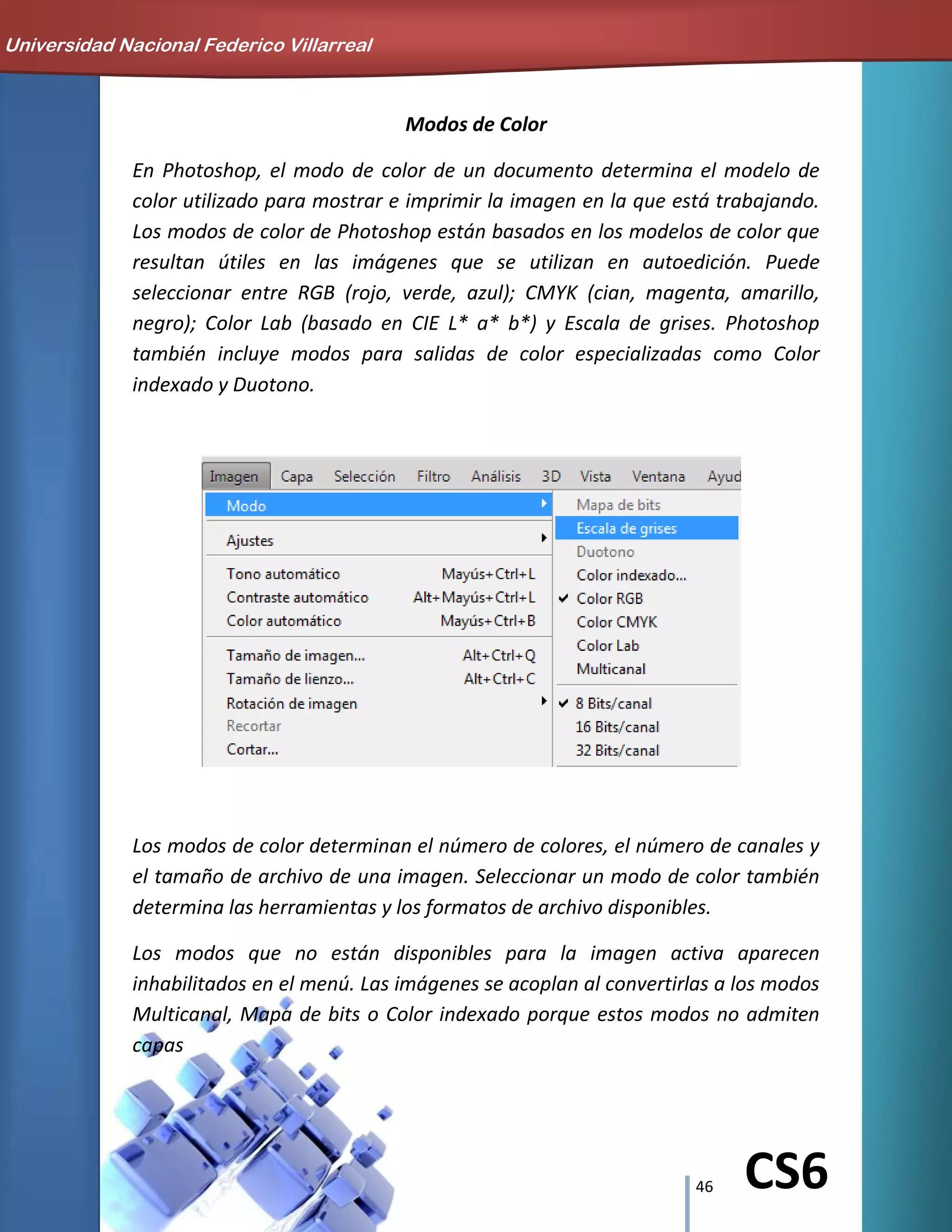 46 CS6
Modos de Color
En Photoshop, el modo de color de un documento determina el modelo de
color utilizado para mostrar e imprimir la imagen en la que está trabajando.
Los modos de color de Photoshop están basados en los modelos de color que
resultan útiles en las imágenes que se utilizan en autoedición. Puede
seleccionar entre RGB (rojo, verde, azul); CMYK (cian, magenta, amarillo,
negro); Color Lab (basado en CIE L* a* b*) y Escala de grises. Photoshop
también incluye modos para salidas de color especializadas como Color
indexado y Duotono.
Los modos de color determinan el número de colores, el número de canales y
el tamaño de archivo de una imagen. Seleccionar un modo de color también
determina las herramientas y los formatos de archivo disponibles.
Los modos que no están disponibles para la imagen activa aparecen
inhabilitados en el menú. Las imágenes se acoplan al convertirlas a los modos
Multicanal, Mapa de bits o Color indexado porque estos modos no admiten
capas
Universidad Nacional Federico Villarreal
 