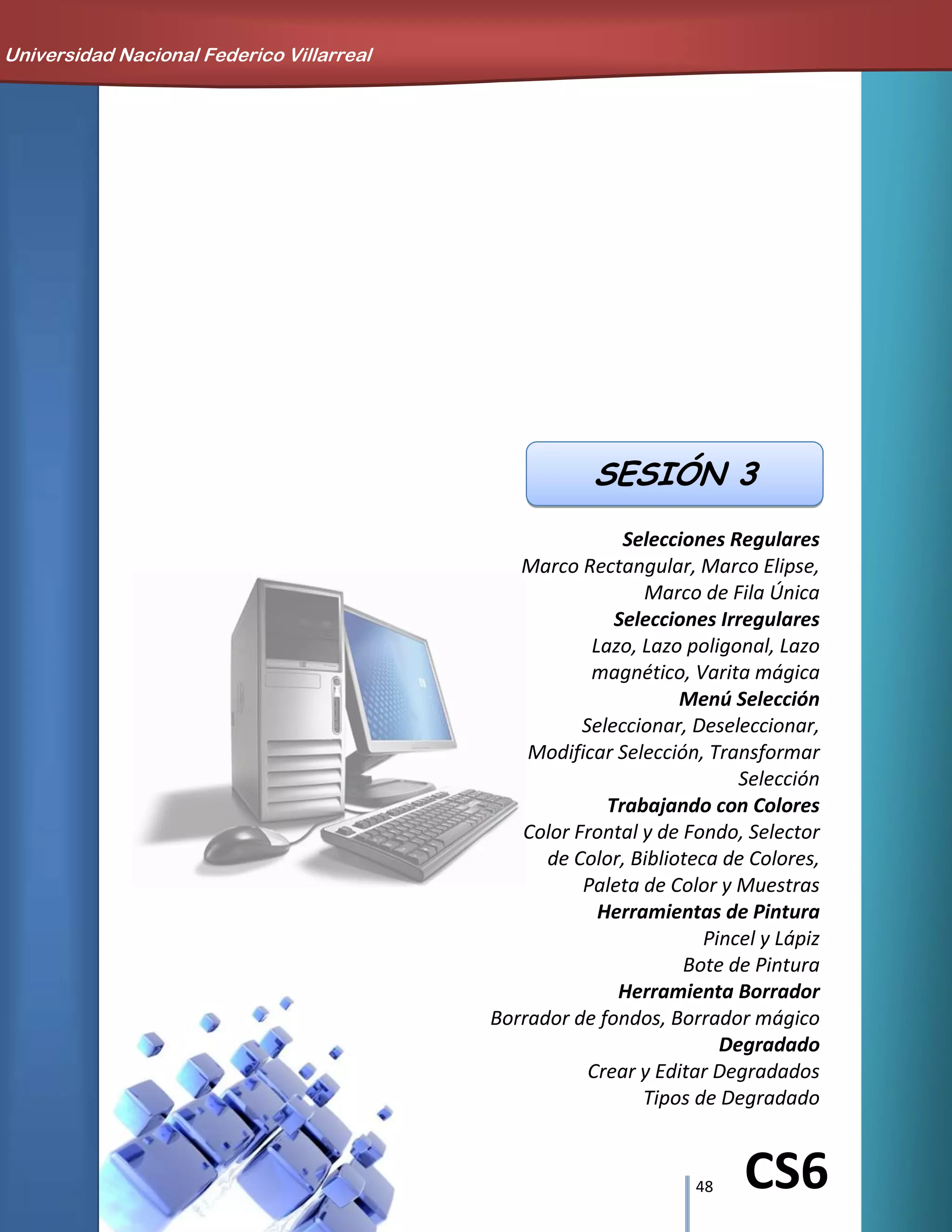 48 CS6
Selecciones Regulares
Marco Rectangular, Marco Elipse,
Marco de Fila Única
Selecciones Irregulares
Lazo, Lazo poligonal, Lazo
magnético, Varita mágica
Menú Selección
Seleccionar, Deseleccionar,
Modificar Selección, Transformar
Selección
Trabajando con Colores
Color Frontal y de Fondo, Selector
de Color, Biblioteca de Colores,
Paleta de Color y Muestras
Herramientas de Pintura
Pincel y Lápiz
Bote de Pintura
Herramienta Borrador
Borrador de fondos, Borrador mágico
Degradado
Crear y Editar Degradados
Tipos de Degradado
Universidad Nacional Federico Villarreal
SESIÓN 3
 
