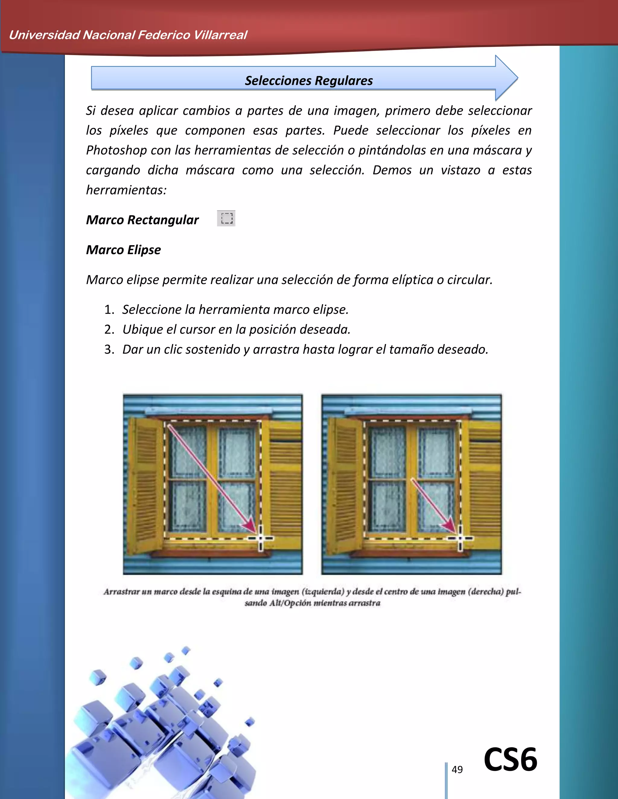 49 CS6
Selecciones Regulares
Si desea aplicar cambios a partes de una imagen, primero debe seleccionar
los píxeles que componen esas partes. Puede seleccionar los píxeles en
Photoshop con las herramientas de selección o pintándolas en una máscara y
cargando dicha máscara como una selección. Demos un vistazo a estas
herramientas:
Marco Rectangular
Marco Elipse
Marco elipse permite realizar una selección de forma elíptica o circular.
1. Seleccione la herramienta marco elipse.
2. Ubique el cursor en la posición deseada.
3. Dar un clic sostenido y arrastra hasta lograr el tamaño deseado.
Universidad Nacional Federico Villarreal
 