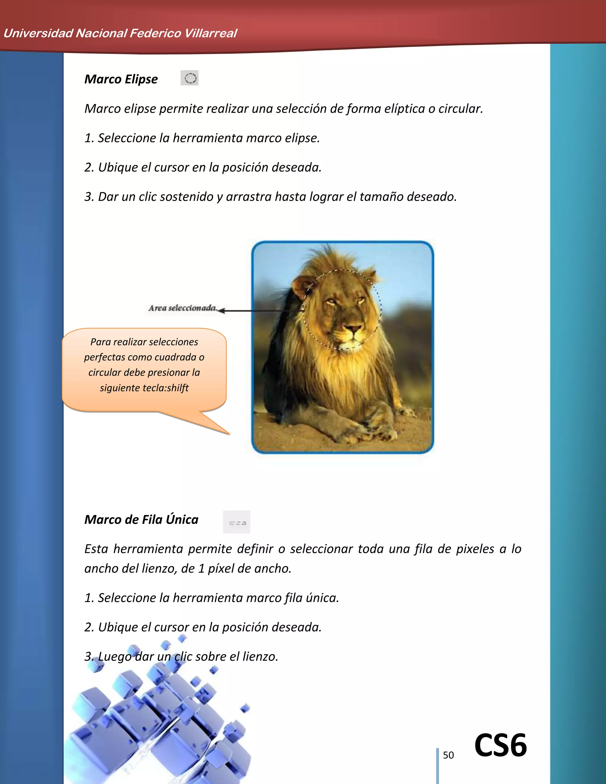 50 CS6
Marco Elipse
Marco elipse permite realizar una selección de forma elíptica o circular.
1. Seleccione la herramienta marco elipse.
2. Ubique el cursor en la posición deseada.
3. Dar un clic sostenido y arrastra hasta lograr el tamaño deseado.
Marco de Fila Única
Esta herramienta permite definir o seleccionar toda una fila de pixeles a lo
ancho del lienzo, de 1 píxel de ancho.
1. Seleccione la herramienta marco fila única.
2. Ubique el cursor en la posición deseada.
3. Luego dar un clic sobre el lienzo.
Para realizar selecciones
perfectas como cuadrada o
circular debe presionar la
siguiente tecla:shilft
Universidad Nacional Federico Villarreal
 