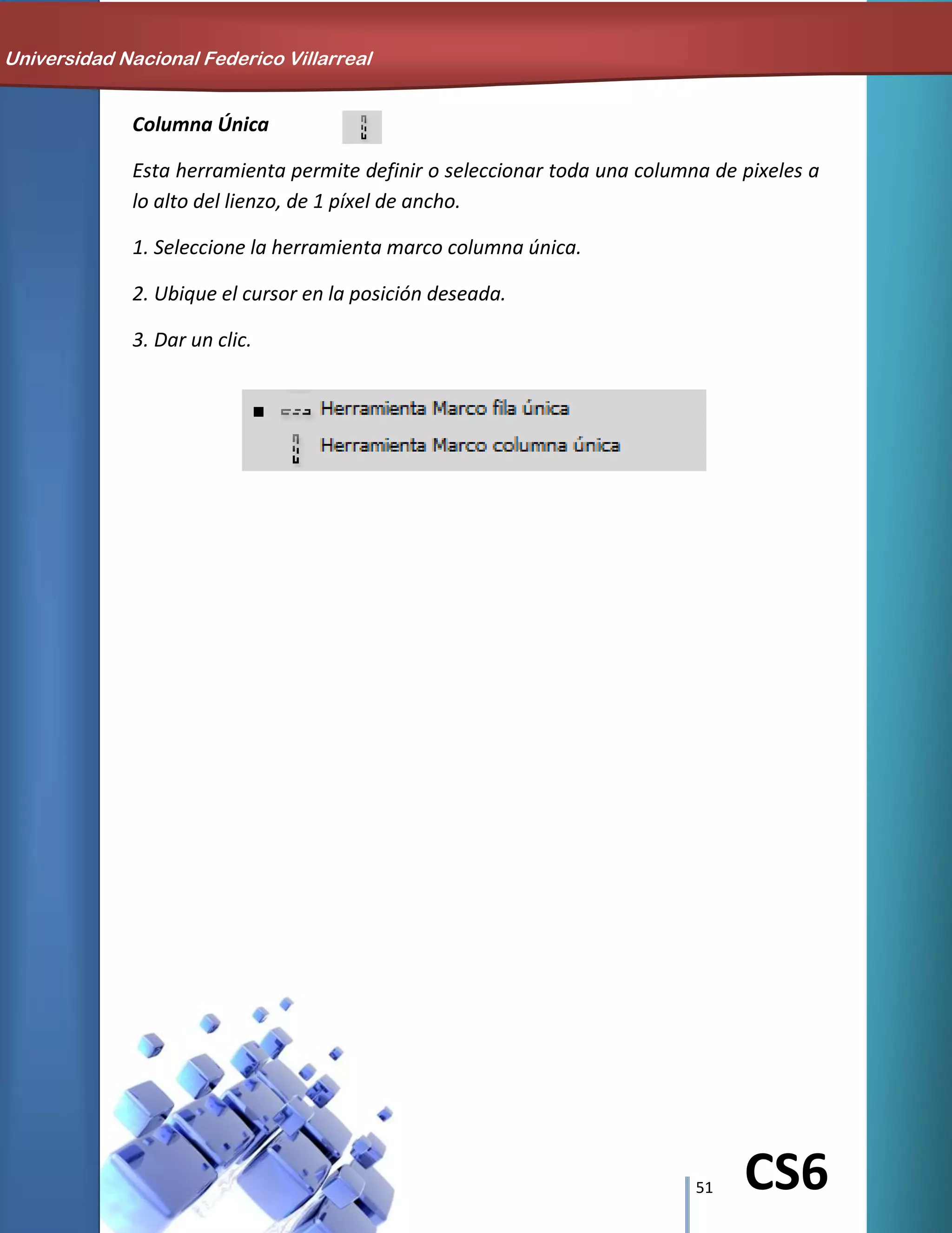 51 CS6
Columna Única
Esta herramienta permite definir o seleccionar toda una columna de pixeles a
lo alto del lienzo, de 1 píxel de ancho.
1. Seleccione la herramienta marco columna única.
2. Ubique el cursor en la posición deseada.
3. Dar un clic.
Universidad Nacional Federico Villarreal
 