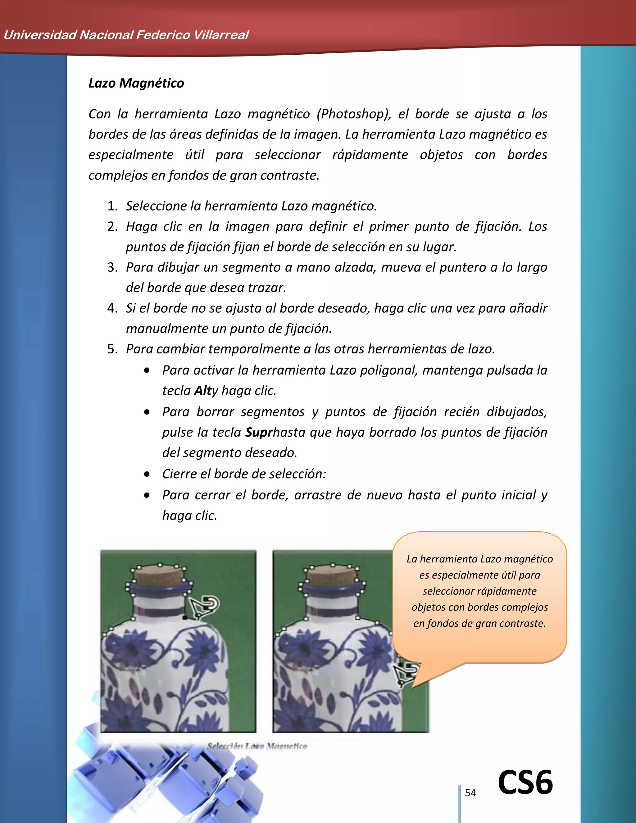 54 CS6
Lazo Magnético
Con la herramienta Lazo magnético (Photoshop), el borde se ajusta a los
bordes de las áreas definidas de la imagen. La herramienta Lazo magnético es
especialmente útil para seleccionar rápidamente objetos con bordes
complejos en fondos de gran contraste.
1. Seleccione la herramienta Lazo magnético.
2. Haga clic en la imagen para definir el primer punto de fijación. Los
puntos de fijación fijan el borde de selección en su lugar.
3. Para dibujar un segmento a mano alzada, mueva el puntero a lo largo
del borde que desea trazar.
4. Si el borde no se ajusta al borde deseado, haga clic una vez para añadir
manualmente un punto de fijación.
5. Para cambiar temporalmente a las otras herramientas de lazo.
Para activar la herramienta Lazo poligonal, mantenga pulsada la
tecla Alty haga clic.
Para borrar segmentos y puntos de fijación recién dibujados,
pulse la tecla Suprhasta que haya borrado los puntos de fijación
del segmento deseado.
Cierre el borde de selección:
Para cerrar el borde, arrastre de nuevo hasta el punto inicial y
haga clic.
La herramienta Lazo magnético
es especialmente útil para
seleccionar rápidamente
objetos con bordes complejos
en fondos de gran contraste.
Universidad Nacional Federico Villarreal
 