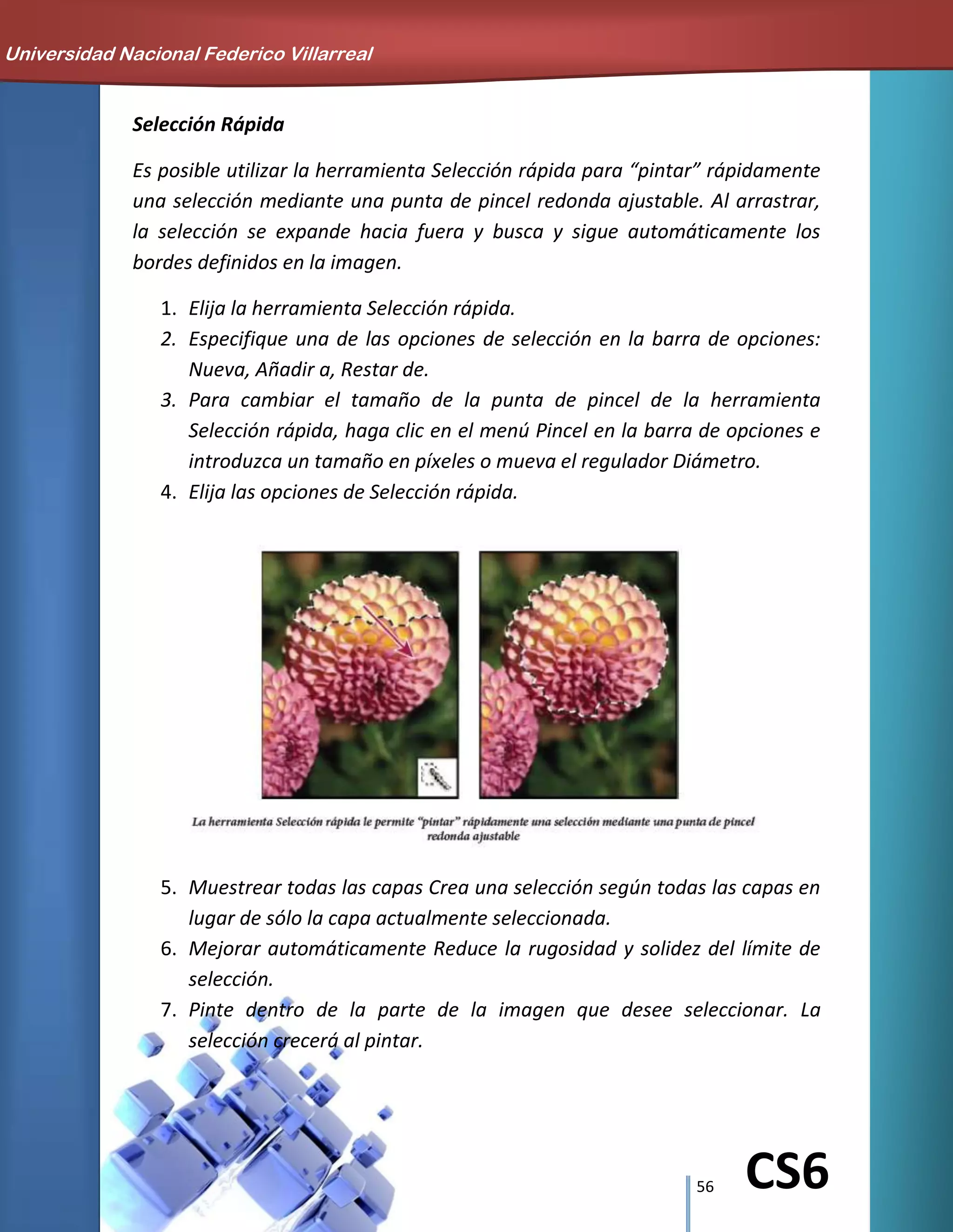 56 CS6
Selección Rápida
Es posible utilizar la herramienta Selección rápida para “pintar” rápidamente
una selección mediante una punta de pincel redonda ajustable. Al arrastrar,
la selección se expande hacia fuera y busca y sigue automáticamente los
bordes definidos en la imagen.
1. Elija la herramienta Selección rápida.
2. Especifique una de las opciones de selección en la barra de opciones:
Nueva, Añadir a, Restar de.
3. Para cambiar el tamaño de la punta de pincel de la herramienta
Selección rápida, haga clic en el menú Pincel en la barra de opciones e
introduzca un tamaño en píxeles o mueva el regulador Diámetro.
4. Elija las opciones de Selección rápida.
5. Muestrear todas las capas Crea una selección según todas las capas en
lugar de sólo la capa actualmente seleccionada.
6. Mejorar automáticamente Reduce la rugosidad y solidez del límite de
selección.
7. Pinte dentro de la parte de la imagen que desee seleccionar. La
selección crecerá al pintar.
Universidad Nacional Federico Villarreal
 