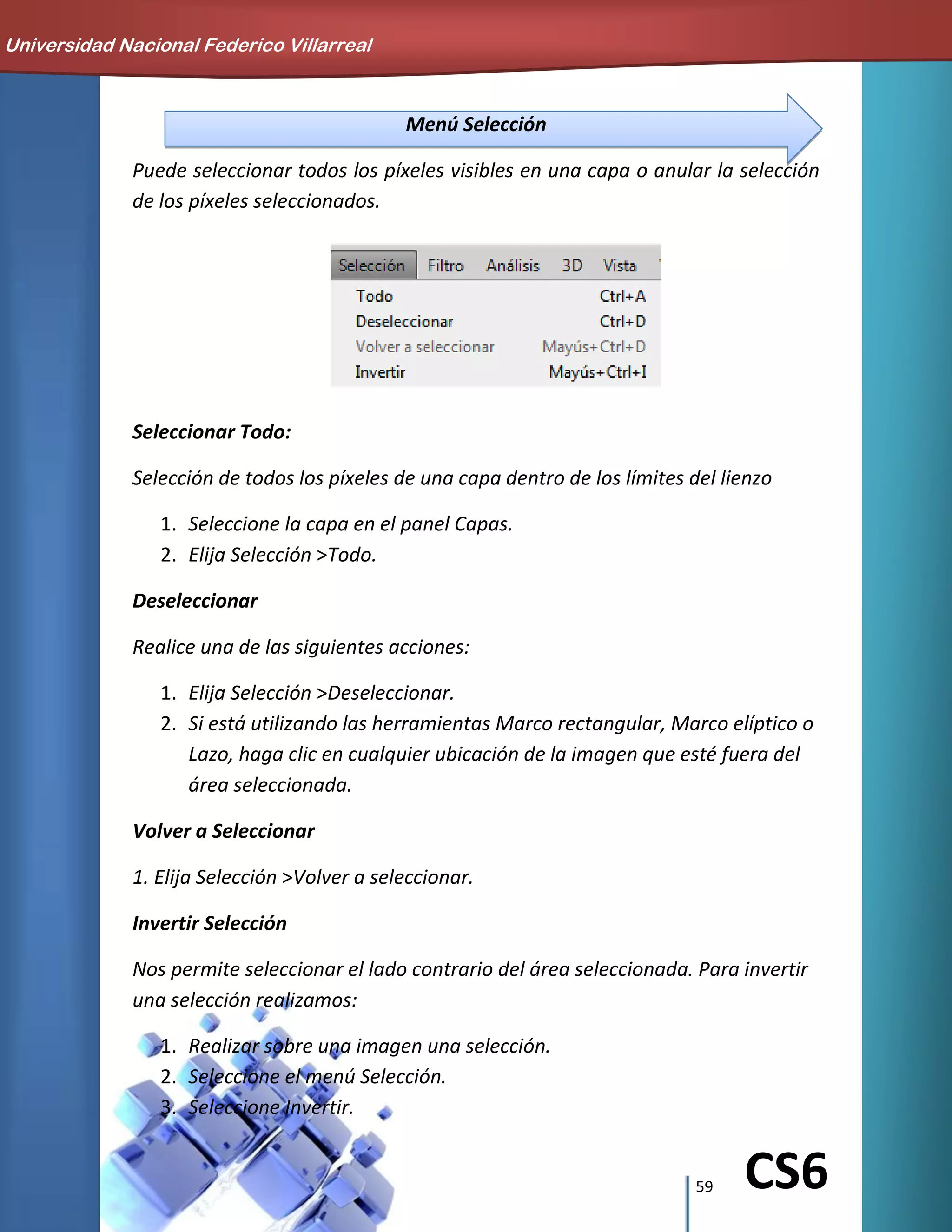 59 CS6
Menú Selección
Puede seleccionar todos los píxeles visibles en una capa o anular la selección
de los píxeles seleccionados.
Seleccionar Todo:
Selección de todos los píxeles de una capa dentro de los límites del lienzo
1. Seleccione la capa en el panel Capas.
2. Elija Selección >Todo.
Deseleccionar
Realice una de las siguientes acciones:
1. Elija Selección >Deseleccionar.
2. Si está utilizando las herramientas Marco rectangular, Marco elíptico o
Lazo, haga clic en cualquier ubicación de la imagen que esté fuera del
área seleccionada.
Volver a Seleccionar
1. Elija Selección >Volver a seleccionar.
Invertir Selección
Nos permite seleccionar el lado contrario del área seleccionada. Para invertir
una selección realizamos:
1. Realizar sobre una imagen una selección.
2. Seleccione el menú Selección.
3. Seleccione Invertir.
Universidad Nacional Federico Villarreal
 