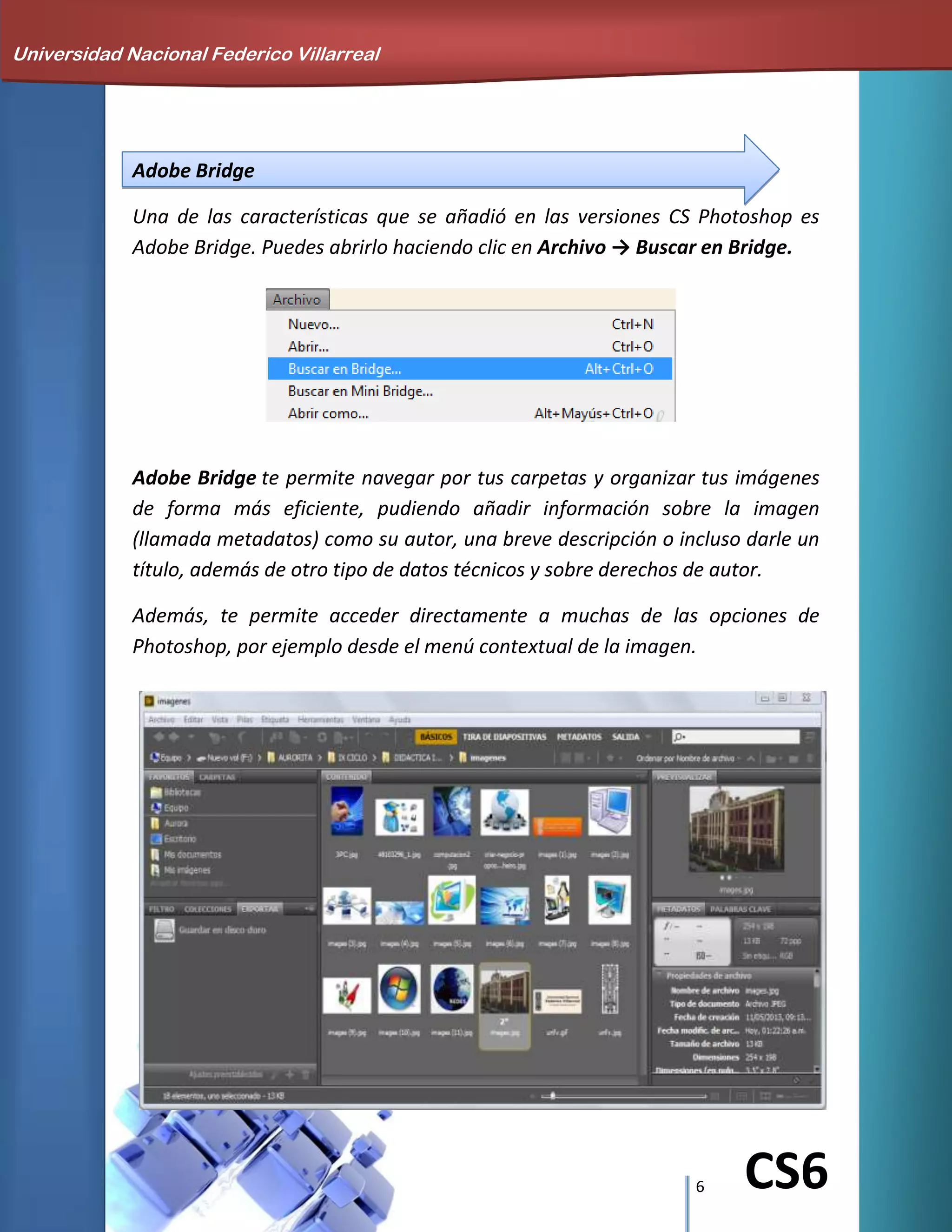 6 CS6
Adobe Bridge
Una de las características que se añadió en las versiones CS Photoshop es
Adobe Bridge. Puedes abrirlo haciendo clic en Archivo → Buscar en Bridge.
Adobe Bridge te permite navegar por tus carpetas y organizar tus imágenes
de forma más eficiente, pudiendo añadir información sobre la imagen
(llamada metadatos) como su autor, una breve descripción o incluso darle un
título, además de otro tipo de datos técnicos y sobre derechos de autor.
Además, te permite acceder directamente a muchas de las opciones de
Photoshop, por ejemplo desde el menú contextual de la imagen.
Universidad Nacional Federico Villarreal
 