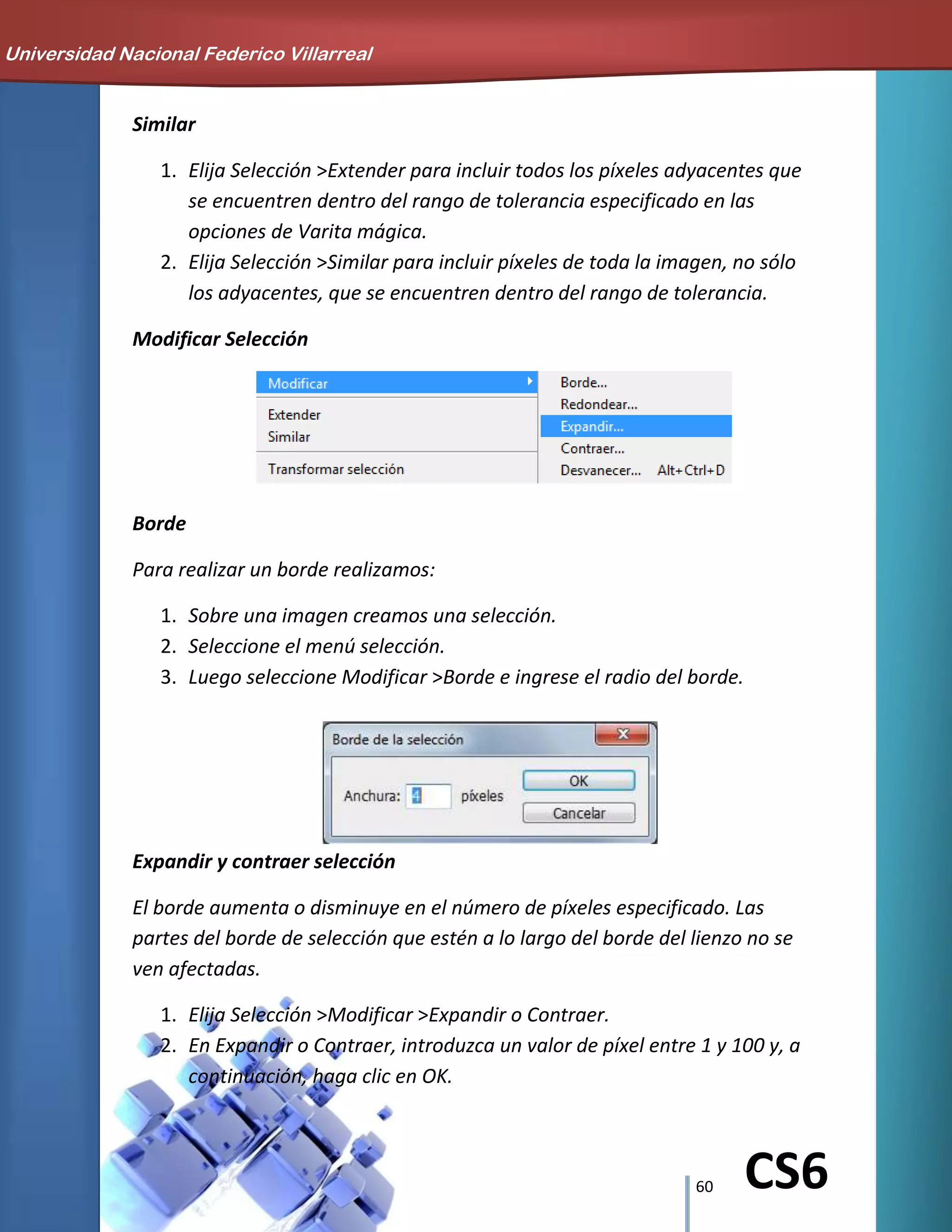 60 CS6
Similar
1. Elija Selección >Extender para incluir todos los píxeles adyacentes que
se encuentren dentro del rango de tolerancia especificado en las
opciones de Varita mágica.
2. Elija Selección >Similar para incluir píxeles de toda la imagen, no sólo
los adyacentes, que se encuentren dentro del rango de tolerancia.
Modificar Selección
Borde
Para realizar un borde realizamos:
1. Sobre una imagen creamos una selección.
2. Seleccione el menú selección.
3. Luego seleccione Modificar >Borde e ingrese el radio del borde.
Expandir y contraer selección
El borde aumenta o disminuye en el número de píxeles especificado. Las
partes del borde de selección que estén a lo largo del borde del lienzo no se
ven afectadas.
1. Elija Selección >Modificar >Expandir o Contraer.
2. En Expandir o Contraer, introduzca un valor de píxel entre 1 y 100 y, a
continuación, haga clic en OK.
Universidad Nacional Federico Villarreal
 