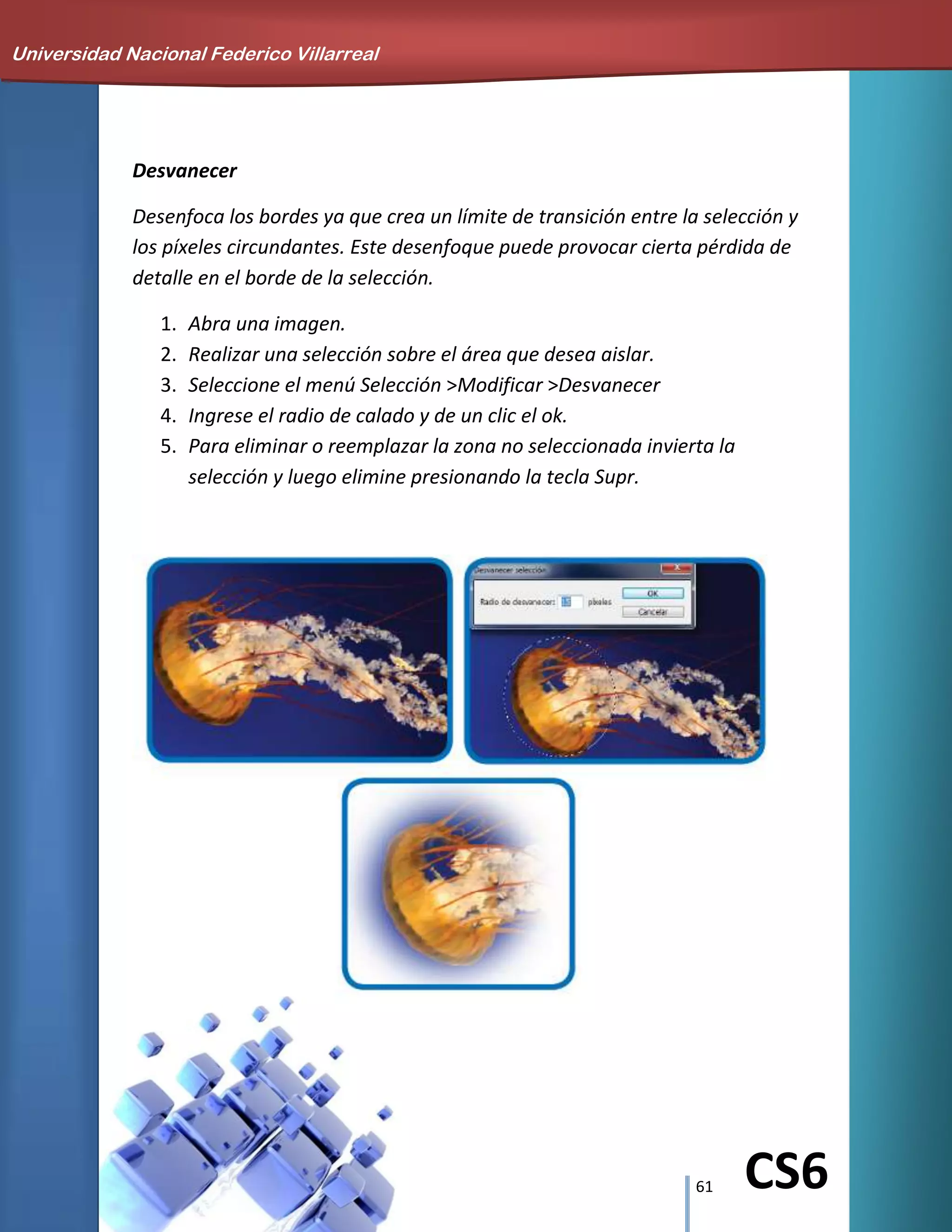 61 CS6
Desvanecer
Desenfoca los bordes ya que crea un límite de transición entre la selección y
los píxeles circundantes. Este desenfoque puede provocar cierta pérdida de
detalle en el borde de la selección.
1. Abra una imagen.
2. Realizar una selección sobre el área que desea aislar.
3. Seleccione el menú Selección >Modificar >Desvanecer
4. Ingrese el radio de calado y de un clic el ok.
5. Para eliminar o reemplazar la zona no seleccionada invierta la
selección y luego elimine presionando la tecla Supr.
Universidad Nacional Federico Villarreal
 