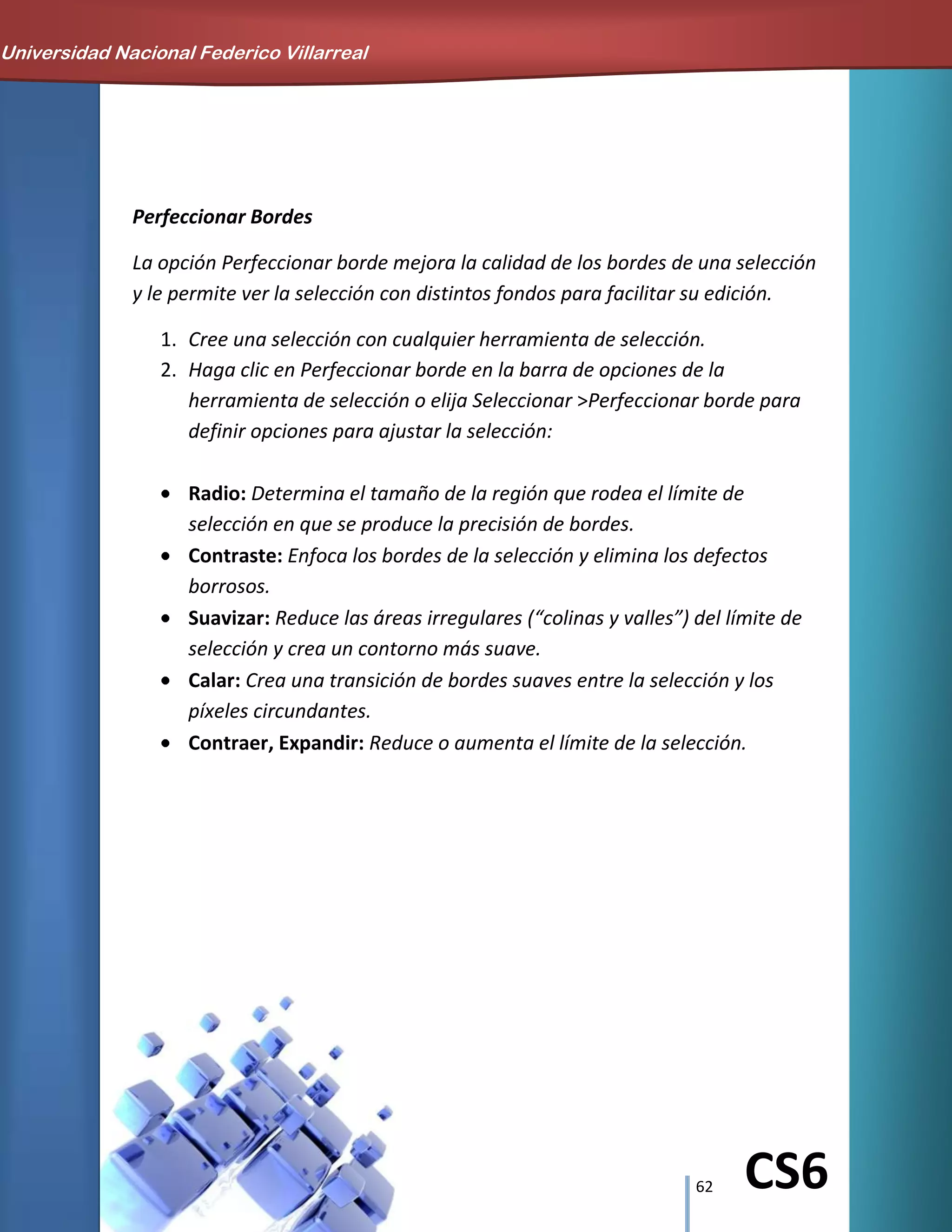 62 CS6
Perfeccionar Bordes
La opción Perfeccionar borde mejora la calidad de los bordes de una selección
y le permite ver la selección con distintos fondos para facilitar su edición.
1. Cree una selección con cualquier herramienta de selección.
2. Haga clic en Perfeccionar borde en la barra de opciones de la
herramienta de selección o elija Seleccionar >Perfeccionar borde para
definir opciones para ajustar la selección:
Radio: Determina el tamaño de la región que rodea el límite de
selección en que se produce la precisión de bordes.
Contraste: Enfoca los bordes de la selección y elimina los defectos
borrosos.
Suavizar: Reduce las áreas irregulares (“colinas y valles”) del límite de
selección y crea un contorno más suave.
Calar: Crea una transición de bordes suaves entre la selección y los
píxeles circundantes.
Contraer, Expandir: Reduce o aumenta el límite de la selección.
Universidad Nacional Federico Villarreal
 