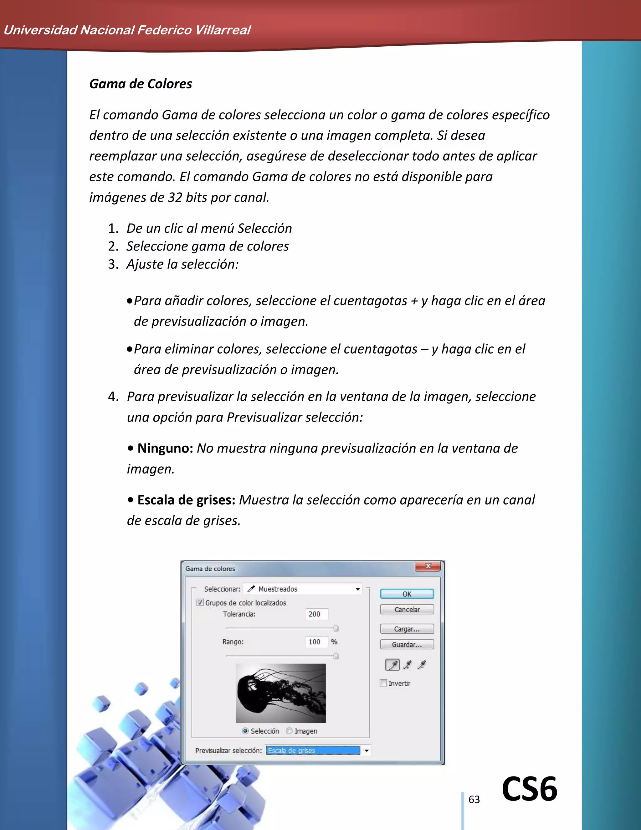 63 CS6
Gama de Colores
El comando Gama de colores selecciona un color o gama de colores específico
dentro de una selección existente o una imagen completa. Si desea
reemplazar una selección, asegúrese de deseleccionar todo antes de aplicar
este comando. El comando Gama de colores no está disponible para
imágenes de 32 bits por canal.
1. De un clic al menú Selección
2. Seleccione gama de colores
3. Ajuste la selección:
Para añadir colores, seleccione el cuentagotas + y haga clic en el área
de previsualización o imagen.
Para eliminar colores, seleccione el cuentagotas – y haga clic en el
área de previsualización o imagen.
4. Para previsualizar la selección en la ventana de la imagen, seleccione
una opción para Previsualizar selección:
• Ninguno: No muestra ninguna previsualización en la ventana de
imagen.
• Escala de grises: Muestra la selección como aparecería en un canal
de escala de grises.
Universidad Nacional Federico Villarreal
 