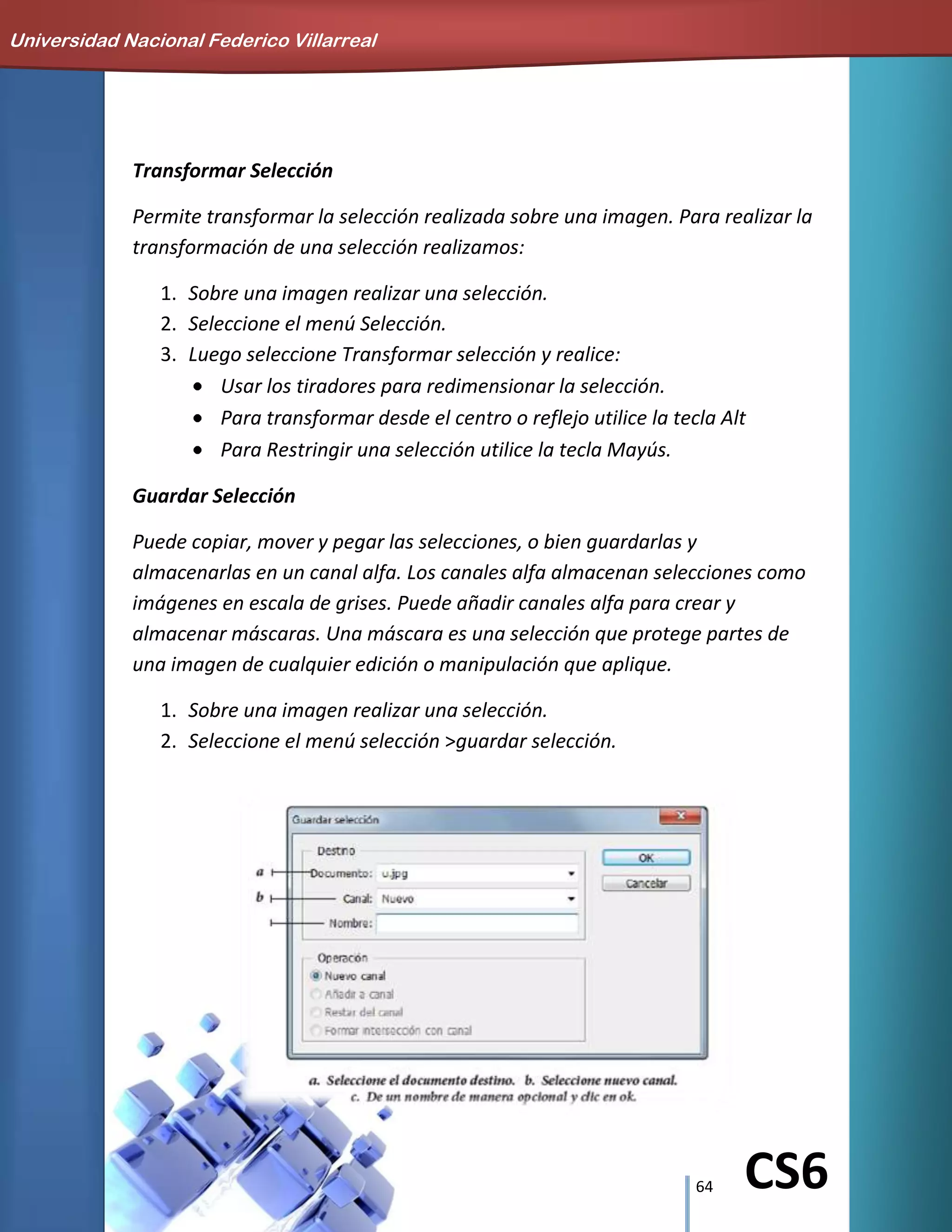 64 CS6
Transformar Selección
Permite transformar la selección realizada sobre una imagen. Para realizar la
transformación de una selección realizamos:
1. Sobre una imagen realizar una selección.
2. Seleccione el menú Selección.
3. Luego seleccione Transformar selección y realice:
Usar los tiradores para redimensionar la selección.
Para transformar desde el centro o reflejo utilice la tecla Alt
Para Restringir una selección utilice la tecla Mayús.
Guardar Selección
Puede copiar, mover y pegar las selecciones, o bien guardarlas y
almacenarlas en un canal alfa. Los canales alfa almacenan selecciones como
imágenes en escala de grises. Puede añadir canales alfa para crear y
almacenar máscaras. Una máscara es una selección que protege partes de
una imagen de cualquier edición o manipulación que aplique.
1. Sobre una imagen realizar una selección.
2. Seleccione el menú selección >guardar selección.
Universidad Nacional Federico Villarreal
 
