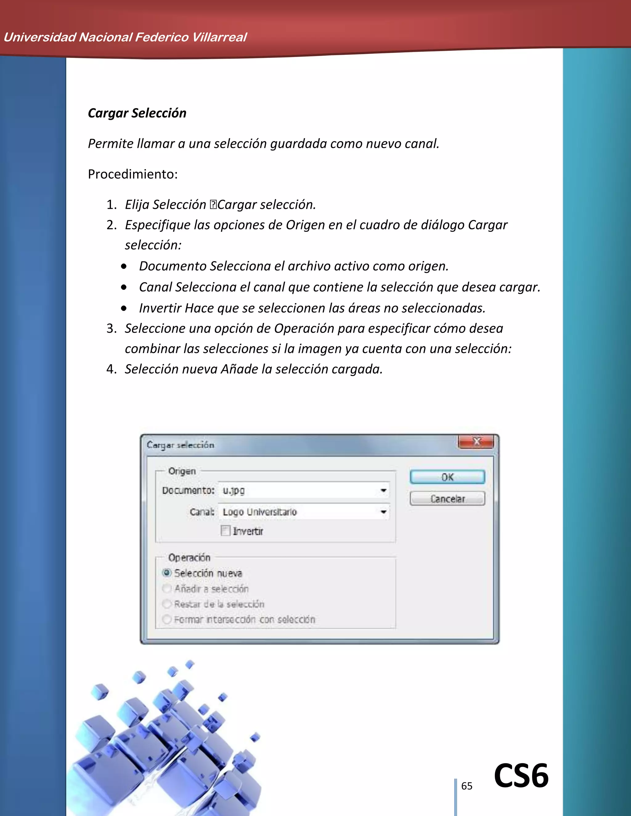 65 CS6
Cargar Selección
Permite llamar a una selección guardada como nuevo canal.
Procedimiento:
1. Elija Selección Cargar selección.
2. Especifique las opciones de Origen en el cuadro de diálogo Cargar
selección:
Documento Selecciona el archivo activo como origen.
Canal Selecciona el canal que contiene la selección que desea cargar.
Invertir Hace que se seleccionen las áreas no seleccionadas.
3. Seleccione una opción de Operación para especificar cómo desea
combinar las selecciones si la imagen ya cuenta con una selección:
4. Selección nueva Añade la selección cargada.
Universidad Nacional Federico Villarreal
 