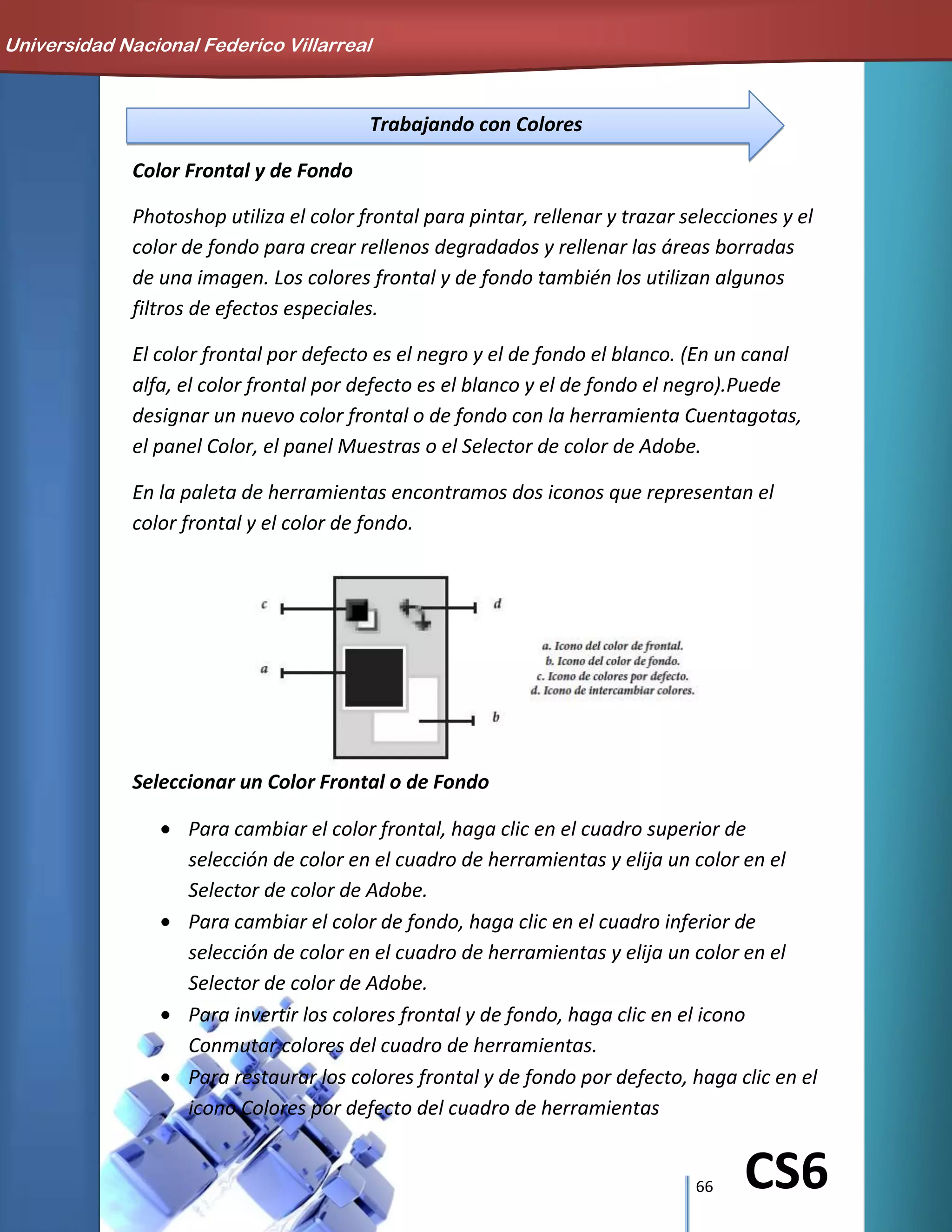 66 CS6
Trabajando con Colores
Color Frontal y de Fondo
Photoshop utiliza el color frontal para pintar, rellenar y trazar selecciones y el
color de fondo para crear rellenos degradados y rellenar las áreas borradas
de una imagen. Los colores frontal y de fondo también los utilizan algunos
filtros de efectos especiales.
El color frontal por defecto es el negro y el de fondo el blanco. (En un canal
alfa, el color frontal por defecto es el blanco y el de fondo el negro).Puede
designar un nuevo color frontal o de fondo con la herramienta Cuentagotas,
el panel Color, el panel Muestras o el Selector de color de Adobe.
En la paleta de herramientas encontramos dos iconos que representan el
color frontal y el color de fondo.
Seleccionar un Color Frontal o de Fondo
Para cambiar el color frontal, haga clic en el cuadro superior de
selección de color en el cuadro de herramientas y elija un color en el
Selector de color de Adobe.
Para cambiar el color de fondo, haga clic en el cuadro inferior de
selección de color en el cuadro de herramientas y elija un color en el
Selector de color de Adobe.
Para invertir los colores frontal y de fondo, haga clic en el icono
Conmutar colores del cuadro de herramientas.
Para restaurar los colores frontal y de fondo por defecto, haga clic en el
icono Colores por defecto del cuadro de herramientas
Universidad Nacional Federico Villarreal
 