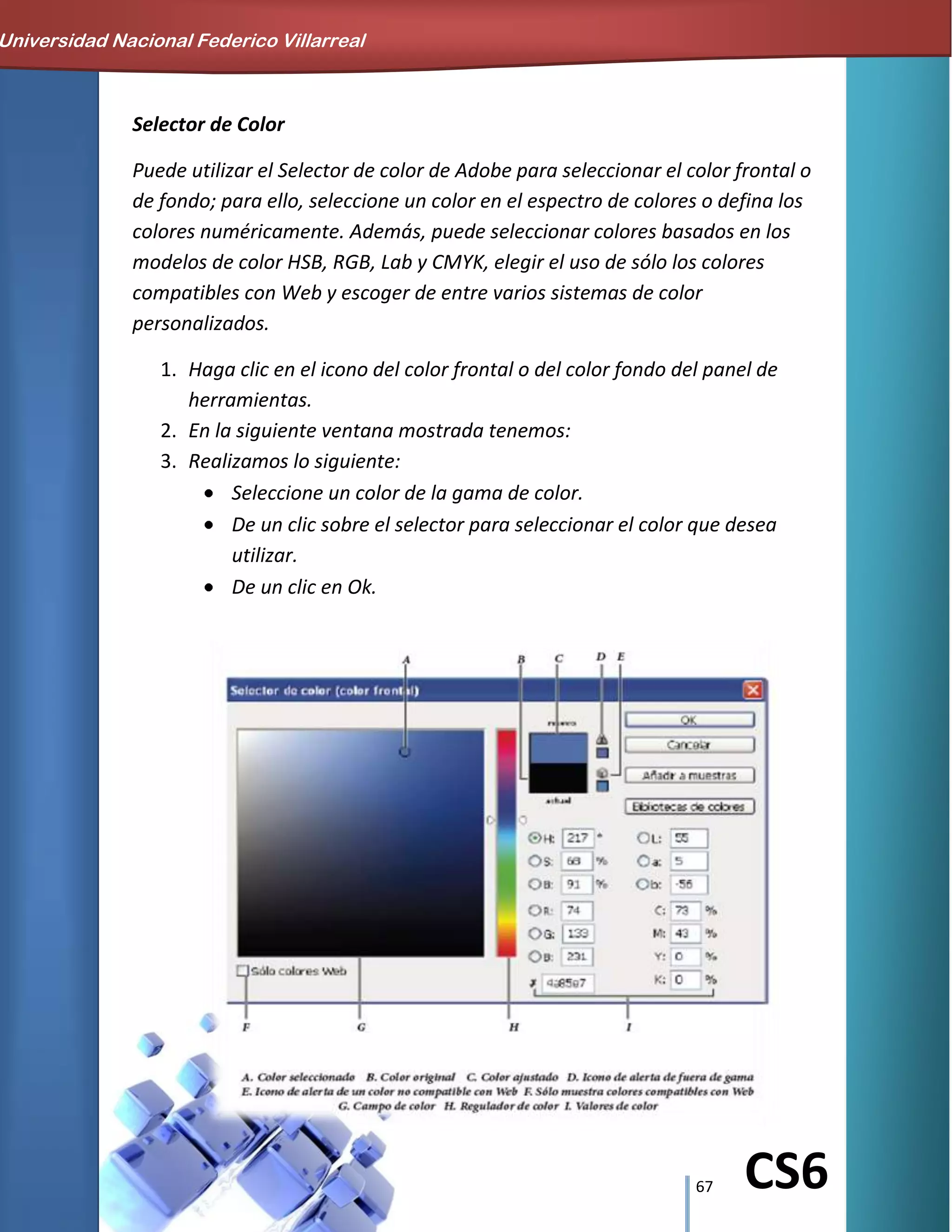 67 CS6
Selector de Color
Puede utilizar el Selector de color de Adobe para seleccionar el color frontal o
de fondo; para ello, seleccione un color en el espectro de colores o defina los
colores numéricamente. Además, puede seleccionar colores basados en los
modelos de color HSB, RGB, Lab y CMYK, elegir el uso de sólo los colores
compatibles con Web y escoger de entre varios sistemas de color
personalizados.
1. Haga clic en el icono del color frontal o del color fondo del panel de
herramientas.
2. En la siguiente ventana mostrada tenemos:
3. Realizamos lo siguiente:
Seleccione un color de la gama de color.
De un clic sobre el selector para seleccionar el color que desea
utilizar.
De un clic en Ok.
Universidad Nacional Federico Villarreal
 