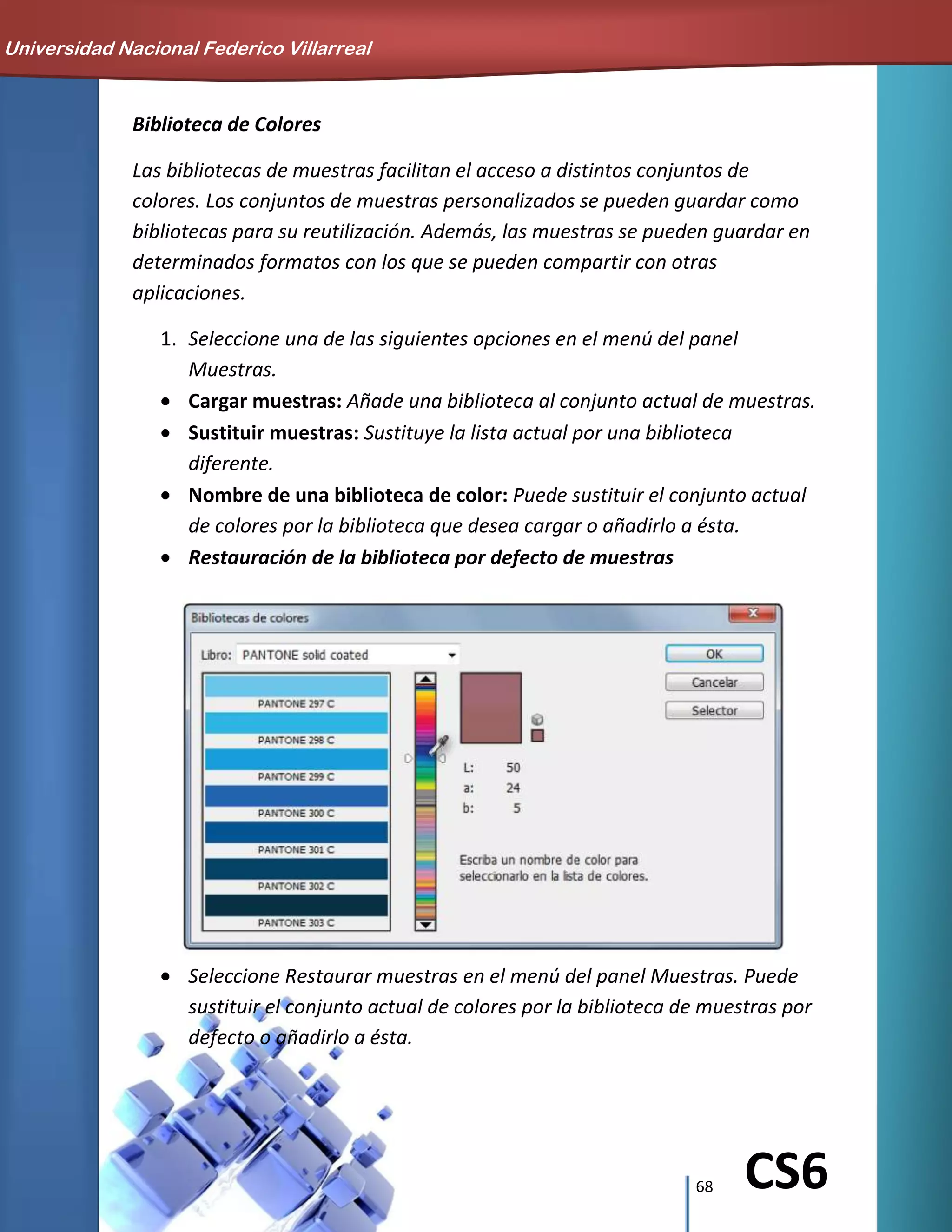 68 CS6
Biblioteca de Colores
Las bibliotecas de muestras facilitan el acceso a distintos conjuntos de
colores. Los conjuntos de muestras personalizados se pueden guardar como
bibliotecas para su reutilización. Además, las muestras se pueden guardar en
determinados formatos con los que se pueden compartir con otras
aplicaciones.
1. Seleccione una de las siguientes opciones en el menú del panel
Muestras.
Cargar muestras: Añade una biblioteca al conjunto actual de muestras.
Sustituir muestras: Sustituye la lista actual por una biblioteca
diferente.
Nombre de una biblioteca de color: Puede sustituir el conjunto actual
de colores por la biblioteca que desea cargar o añadirlo a ésta.
Restauración de la biblioteca por defecto de muestras
Seleccione Restaurar muestras en el menú del panel Muestras. Puede
sustituir el conjunto actual de colores por la biblioteca de muestras por
defecto o añadirlo a ésta.
Universidad Nacional Federico Villarreal
 