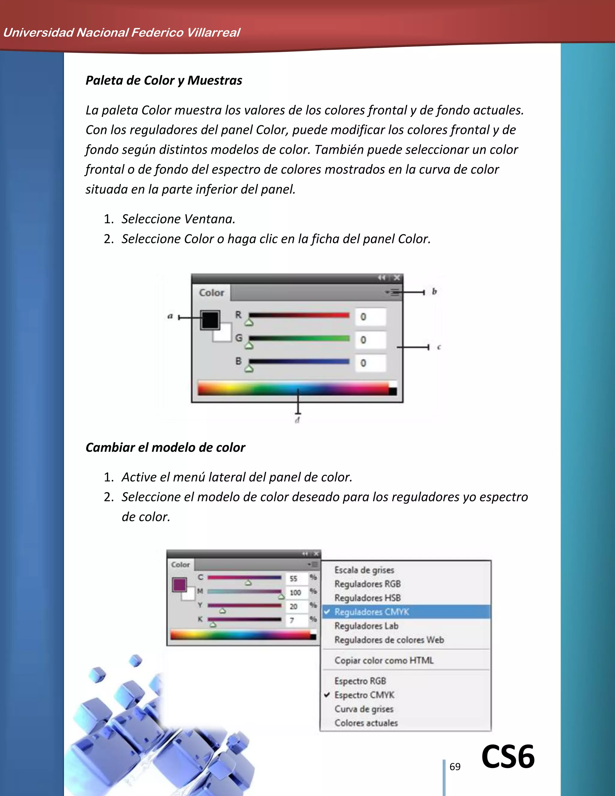 69 CS6
Paleta de Color y Muestras
La paleta Color muestra los valores de los colores frontal y de fondo actuales.
Con los reguladores del panel Color, puede modificar los colores frontal y de
fondo según distintos modelos de color. También puede seleccionar un color
frontal o de fondo del espectro de colores mostrados en la curva de color
situada en la parte inferior del panel.
1. Seleccione Ventana.
2. Seleccione Color o haga clic en la ficha del panel Color.
Cambiar el modelo de color
1. Active el menú lateral del panel de color.
2. Seleccione el modelo de color deseado para los reguladores yo espectro
de color.
Universidad Nacional Federico Villarreal
 