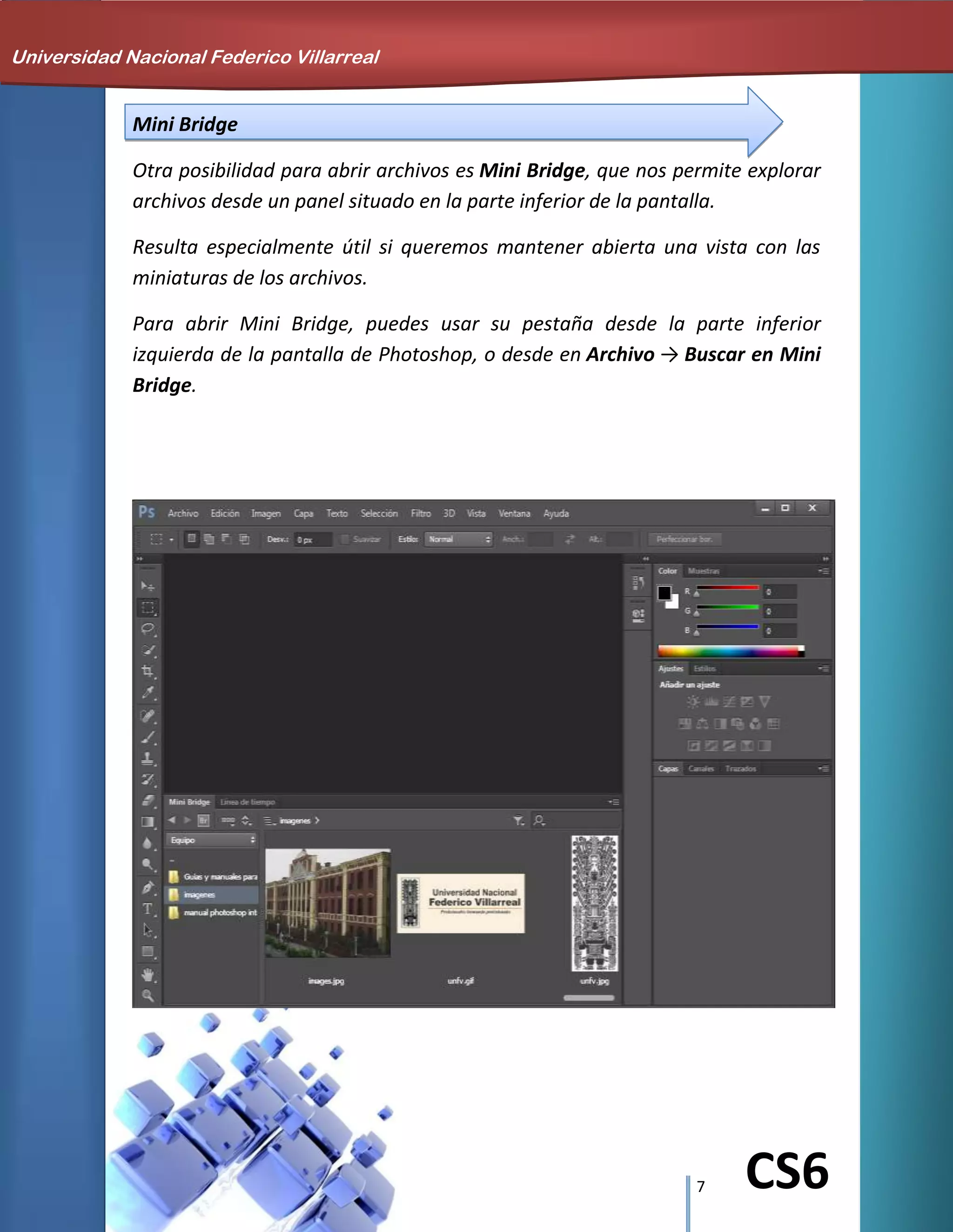 7 CS6
Mini Bridge
Otra posibilidad para abrir archivos es Mini Bridge, que nos permite explorar
archivos desde un panel situado en la parte inferior de la pantalla.
Resulta especialmente útil si queremos mantener abierta una vista con las
miniaturas de los archivos.
Para abrir Mini Bridge, puedes usar su pestaña desde la parte inferior
izquierda de la pantalla de Photoshop, o desde en Archivo → Buscar en Mini
Bridge.
Universidad Nacional Federico Villarreal
 
