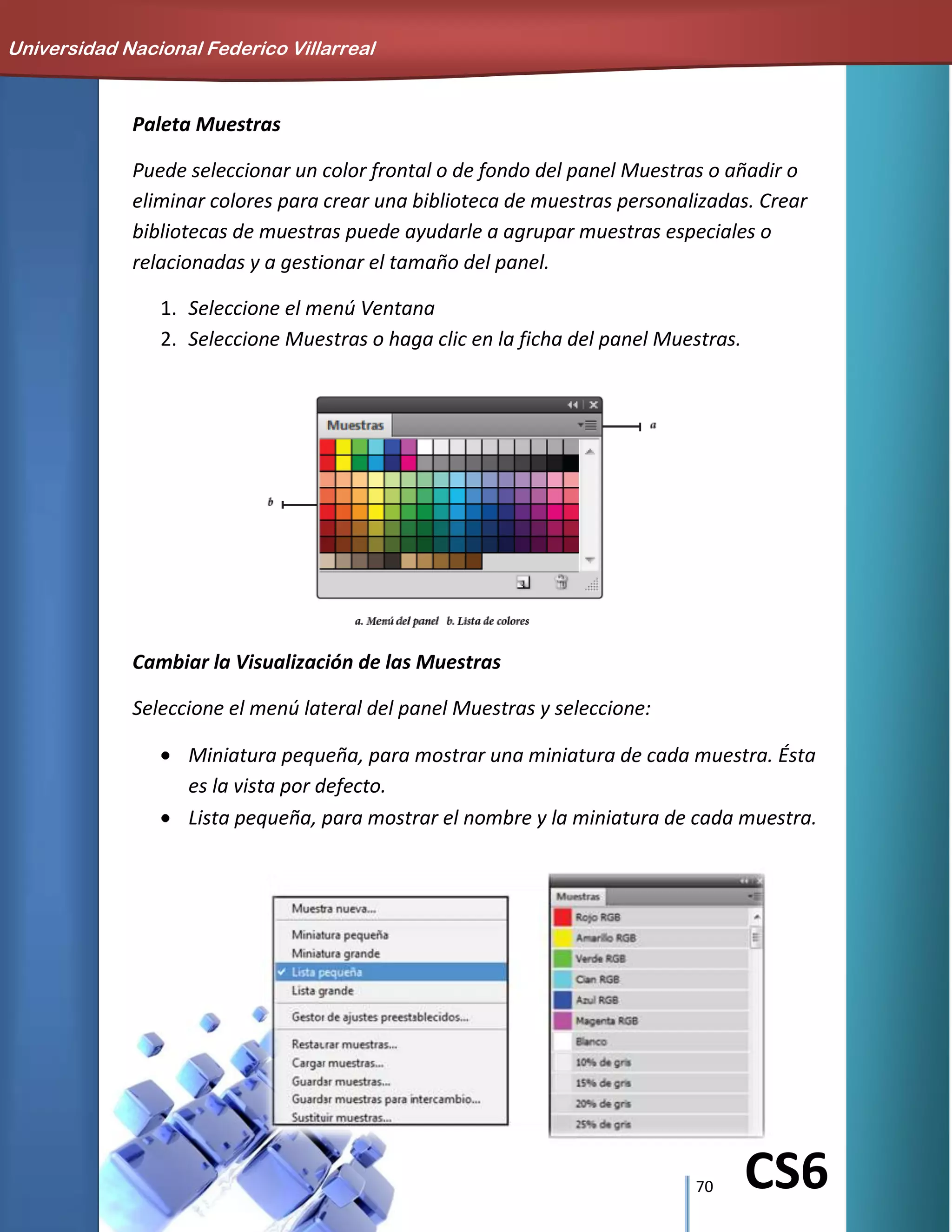 70 CS6
Paleta Muestras
Puede seleccionar un color frontal o de fondo del panel Muestras o añadir o
eliminar colores para crear una biblioteca de muestras personalizadas. Crear
bibliotecas de muestras puede ayudarle a agrupar muestras especiales o
relacionadas y a gestionar el tamaño del panel.
1. Seleccione el menú Ventana
2. Seleccione Muestras o haga clic en la ficha del panel Muestras.
Cambiar la Visualización de las Muestras
Seleccione el menú lateral del panel Muestras y seleccione:
Miniatura pequeña, para mostrar una miniatura de cada muestra. Ésta
es la vista por defecto.
Lista pequeña, para mostrar el nombre y la miniatura de cada muestra.
Universidad Nacional Federico Villarreal
 
