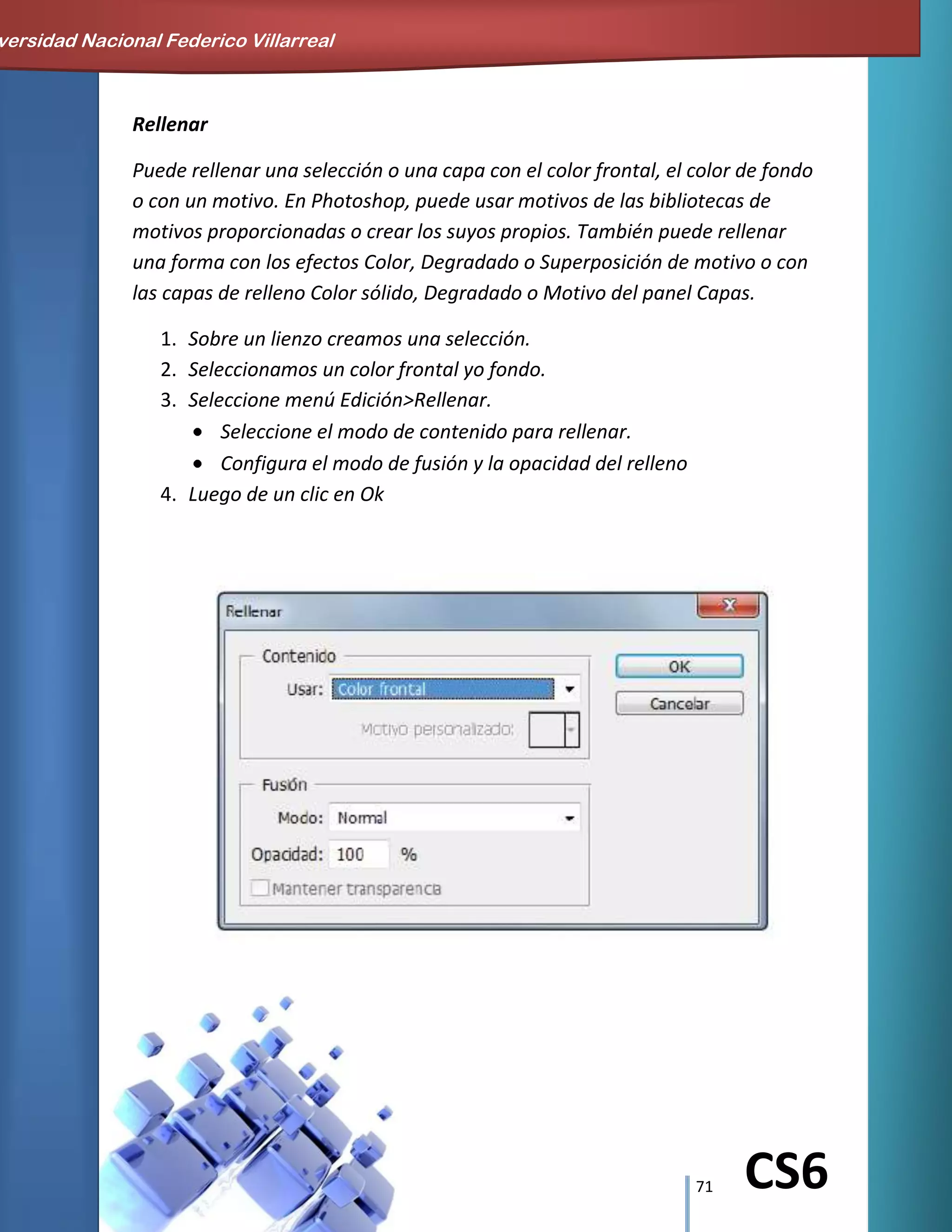 71 CS6
Rellenar
Puede rellenar una selección o una capa con el color frontal, el color de fondo
o con un motivo. En Photoshop, puede usar motivos de las bibliotecas de
motivos proporcionadas o crear los suyos propios. También puede rellenar
una forma con los efectos Color, Degradado o Superposición de motivo o con
las capas de relleno Color sólido, Degradado o Motivo del panel Capas.
1. Sobre un lienzo creamos una selección.
2. Seleccionamos un color frontal yo fondo.
3. Seleccione menú Edición>Rellenar.
Seleccione el modo de contenido para rellenar.
Configura el modo de fusión y la opacidad del relleno
4. Luego de un clic en Ok
versidad Nacional Federico Villarreal
 