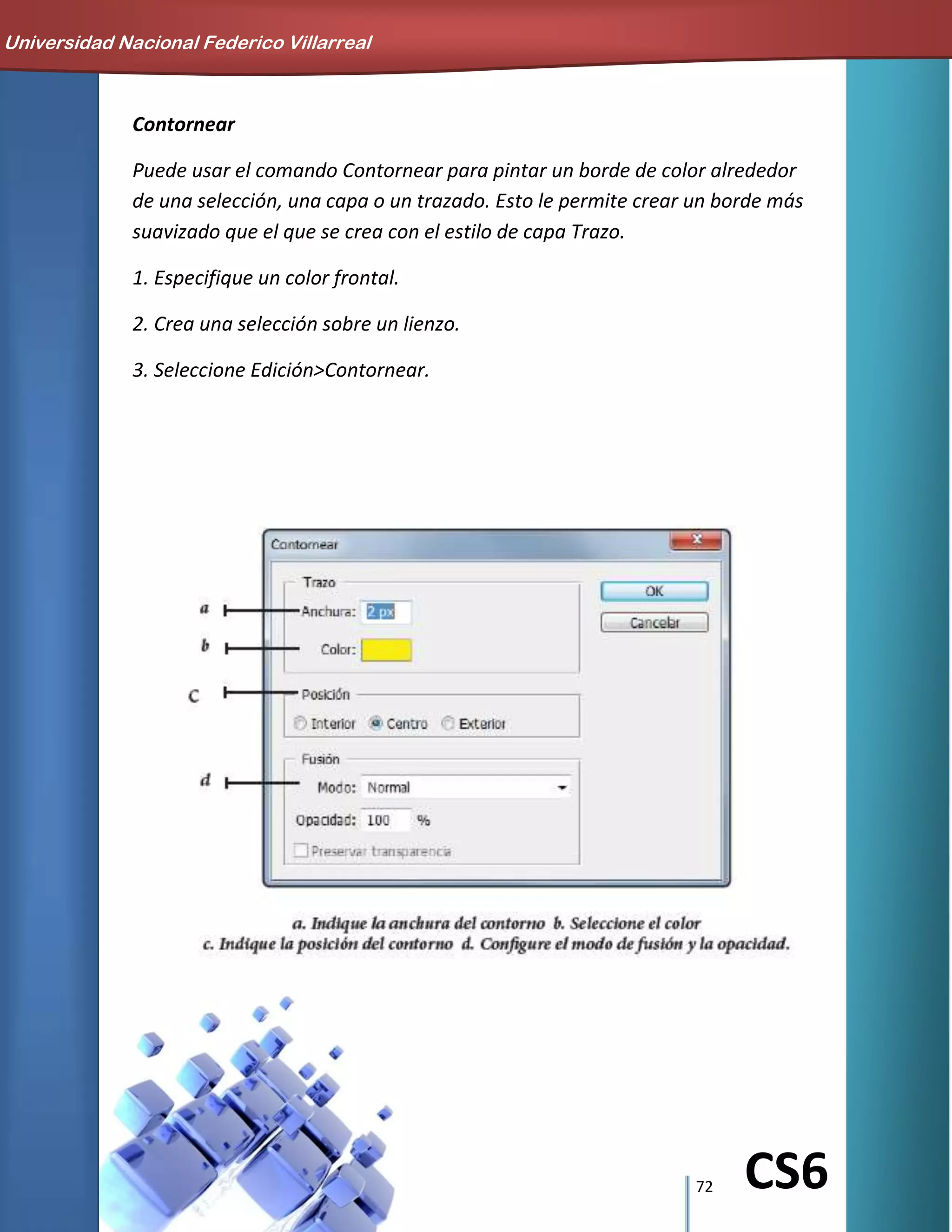 72 CS6
Contornear
Puede usar el comando Contornear para pintar un borde de color alrededor
de una selección, una capa o un trazado. Esto le permite crear un borde más
suavizado que el que se crea con el estilo de capa Trazo.
1. Especifique un color frontal.
2. Crea una selección sobre un lienzo.
3. Seleccione Edición>Contornear.
Universidad Nacional Federico Villarreal
 
