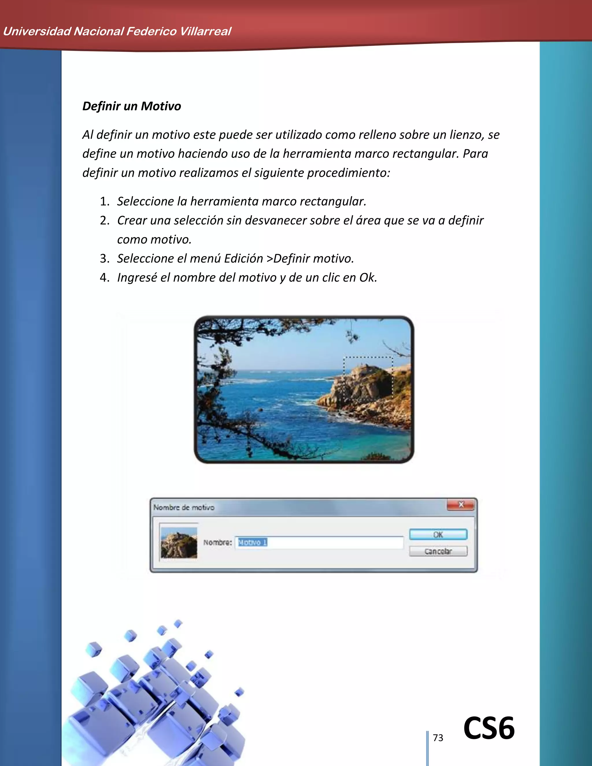 73 CS6
Definir un Motivo
Al definir un motivo este puede ser utilizado como relleno sobre un lienzo, se
define un motivo haciendo uso de la herramienta marco rectangular. Para
definir un motivo realizamos el siguiente procedimiento:
1. Seleccione la herramienta marco rectangular.
2. Crear una selección sin desvanecer sobre el área que se va a definir
como motivo.
3. Seleccione el menú Edición >Definir motivo.
4. Ingresé el nombre del motivo y de un clic en Ok.
Universidad Nacional Federico Villarreal
 