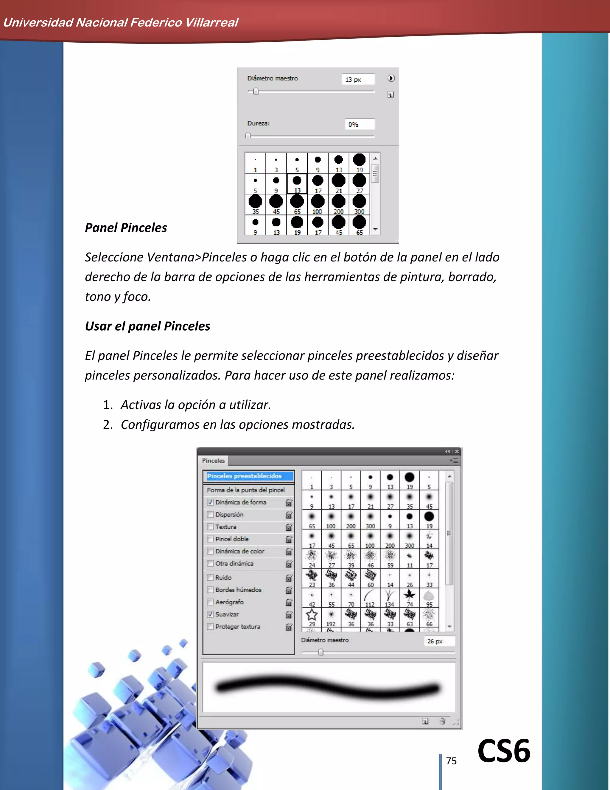 75 CS6
Panel Pinceles
Seleccione Ventana>Pinceles o haga clic en el botón de la panel en el lado
derecho de la barra de opciones de las herramientas de pintura, borrado,
tono y foco.
Usar el panel Pinceles
El panel Pinceles le permite seleccionar pinceles preestablecidos y diseñar
pinceles personalizados. Para hacer uso de este panel realizamos:
1. Activas la opción a utilizar.
2. Configuramos en las opciones mostradas.
Universidad Nacional Federico Villarreal
 