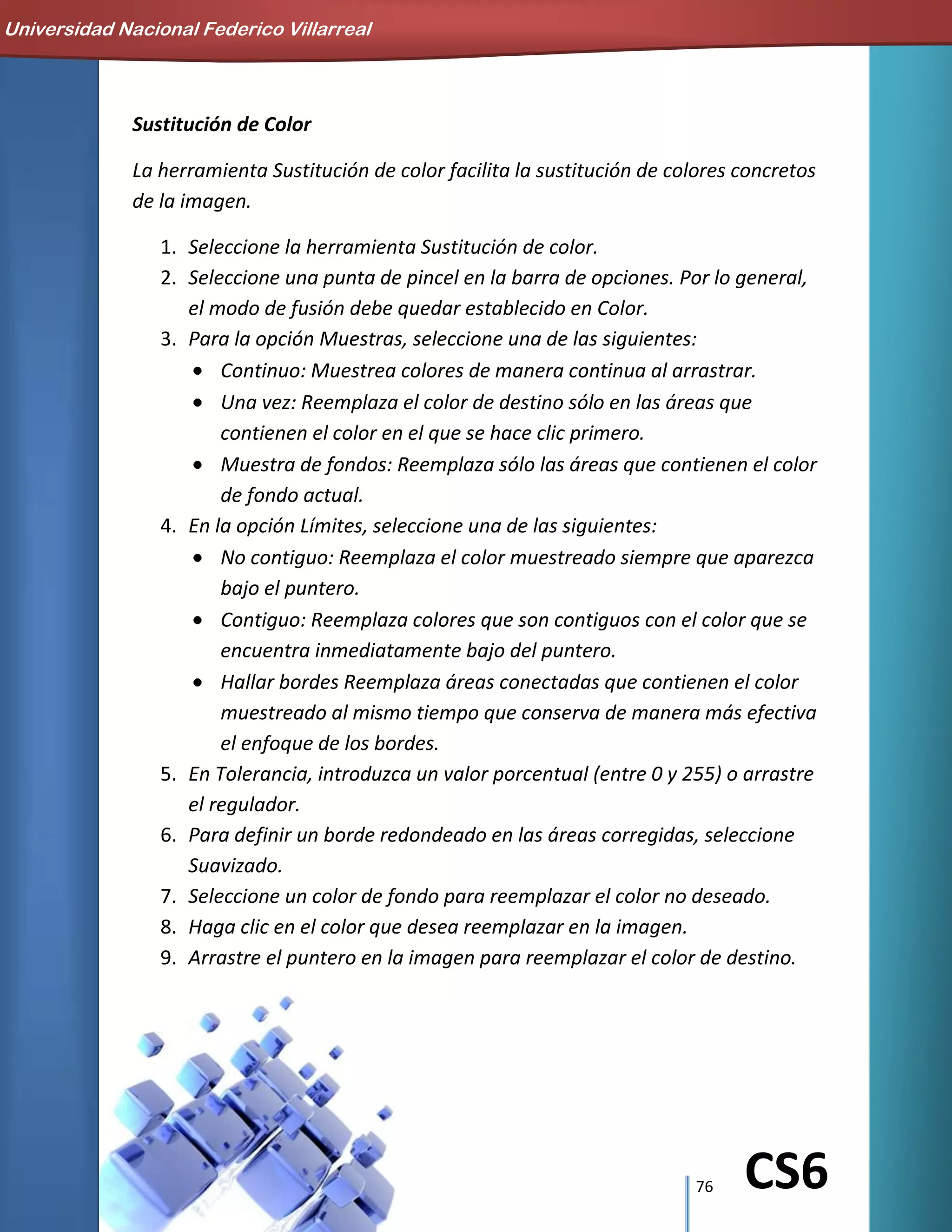 76 CS6
Sustitución de Color
La herramienta Sustitución de color facilita la sustitución de colores concretos
de la imagen.
1. Seleccione la herramienta Sustitución de color.
2. Seleccione una punta de pincel en la barra de opciones. Por lo general,
el modo de fusión debe quedar establecido en Color.
3. Para la opción Muestras, seleccione una de las siguientes:
Continuo: Muestrea colores de manera continua al arrastrar.
Una vez: Reemplaza el color de destino sólo en las áreas que
contienen el color en el que se hace clic primero.
Muestra de fondos: Reemplaza sólo las áreas que contienen el color
de fondo actual.
4. En la opción Límites, seleccione una de las siguientes:
No contiguo: Reemplaza el color muestreado siempre que aparezca
bajo el puntero.
Contiguo: Reemplaza colores que son contiguos con el color que se
encuentra inmediatamente bajo del puntero.
Hallar bordes Reemplaza áreas conectadas que contienen el color
muestreado al mismo tiempo que conserva de manera más efectiva
el enfoque de los bordes.
5. En Tolerancia, introduzca un valor porcentual (entre 0 y 255) o arrastre
el regulador.
6. Para definir un borde redondeado en las áreas corregidas, seleccione
Suavizado.
7. Seleccione un color de fondo para reemplazar el color no deseado.
8. Haga clic en el color que desea reemplazar en la imagen.
9. Arrastre el puntero en la imagen para reemplazar el color de destino.
Universidad Nacional Federico Villarreal
 