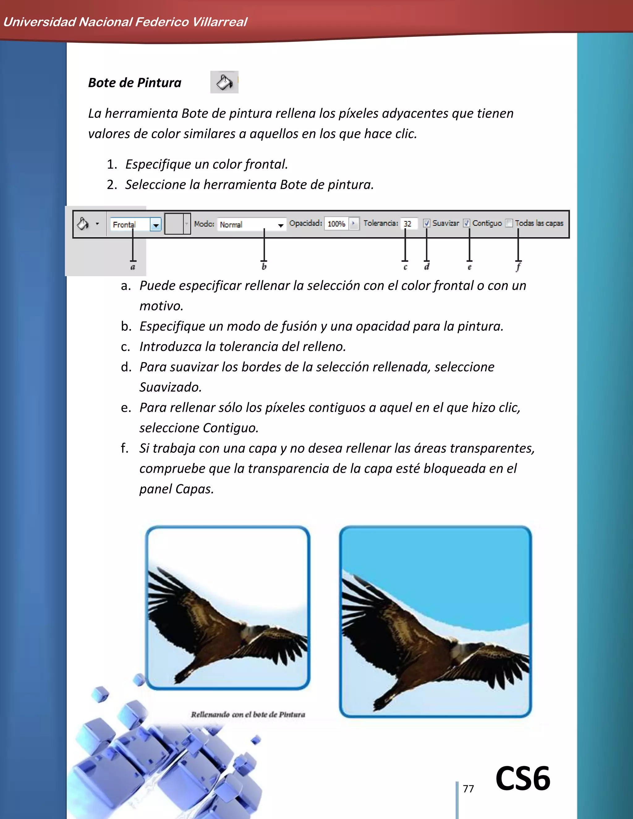 77 CS6
Bote de Pintura
La herramienta Bote de pintura rellena los píxeles adyacentes que tienen
valores de color similares a aquellos en los que hace clic.
1. Especifique un color frontal.
2. Seleccione la herramienta Bote de pintura.
a. Puede especificar rellenar la selección con el color frontal o con un
motivo.
b. Especifique un modo de fusión y una opacidad para la pintura.
c. Introduzca la tolerancia del relleno.
d. Para suavizar los bordes de la selección rellenada, seleccione
Suavizado.
e. Para rellenar sólo los píxeles contiguos a aquel en el que hizo clic,
seleccione Contiguo.
f. Si trabaja con una capa y no desea rellenar las áreas transparentes,
compruebe que la transparencia de la capa esté bloqueada en el
panel Capas.
Universidad Nacional Federico Villarreal
 