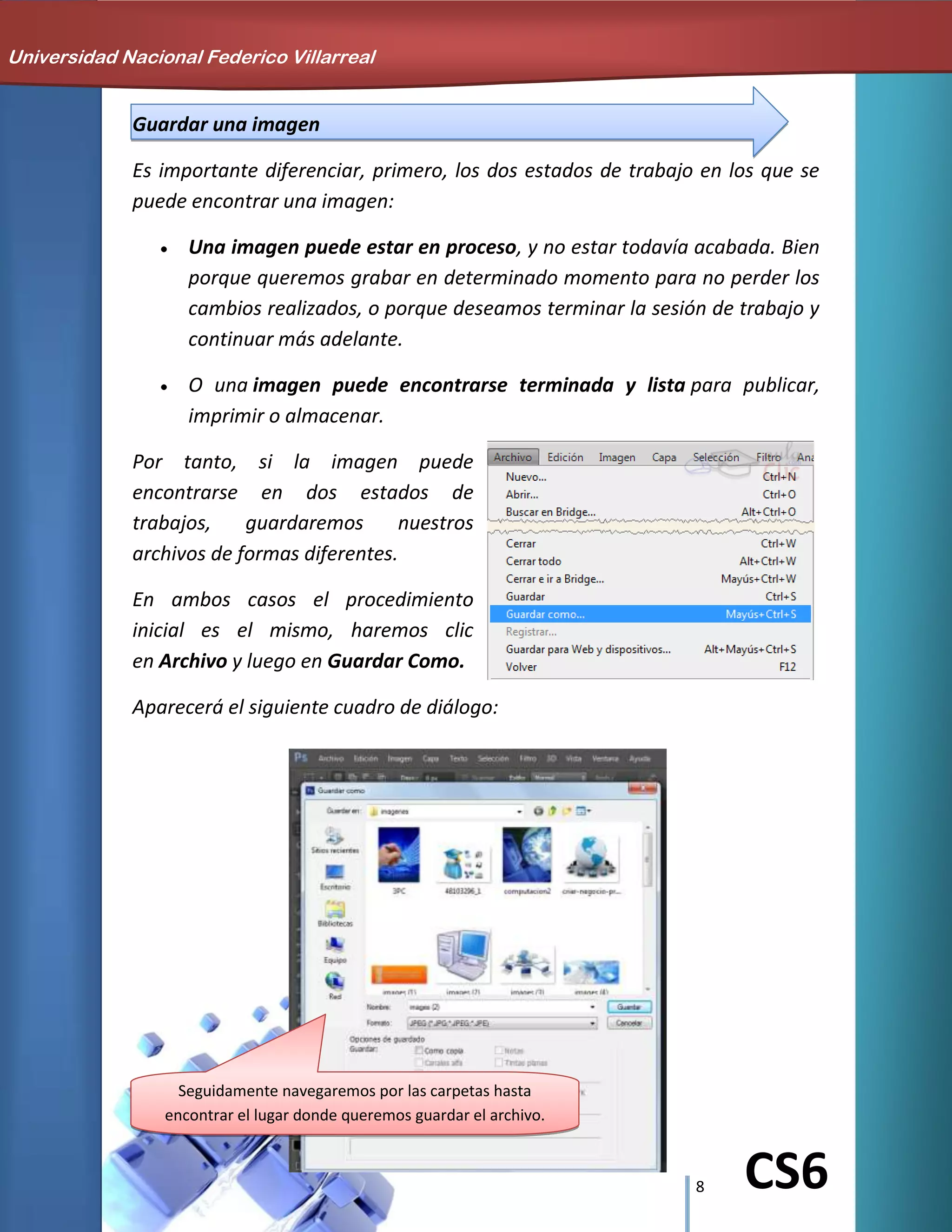 8 CS6
Guardar una imagen
Es importante diferenciar, primero, los dos estados de trabajo en los que se
puede encontrar una imagen:
Una imagen puede estar en proceso, y no estar todavía acabada. Bien
porque queremos grabar en determinado momento para no perder los
cambios realizados, o porque deseamos terminar la sesión de trabajo y
continuar más adelante.
O una imagen puede encontrarse terminada y lista para publicar,
imprimir o almacenar.
Por tanto, si la imagen puede
encontrarse en dos estados de
trabajos, guardaremos nuestros
archivos de formas diferentes.
En ambos casos el procedimiento
inicial es el mismo, haremos clic
en Archivo y luego en Guardar Como.
Aparecerá el siguiente cuadro de diálogo:
Universidad Nacional Federico Villarreal
Seguidamente navegaremos por las carpetas hasta
encontrar el lugar donde queremos guardar el archivo.
 