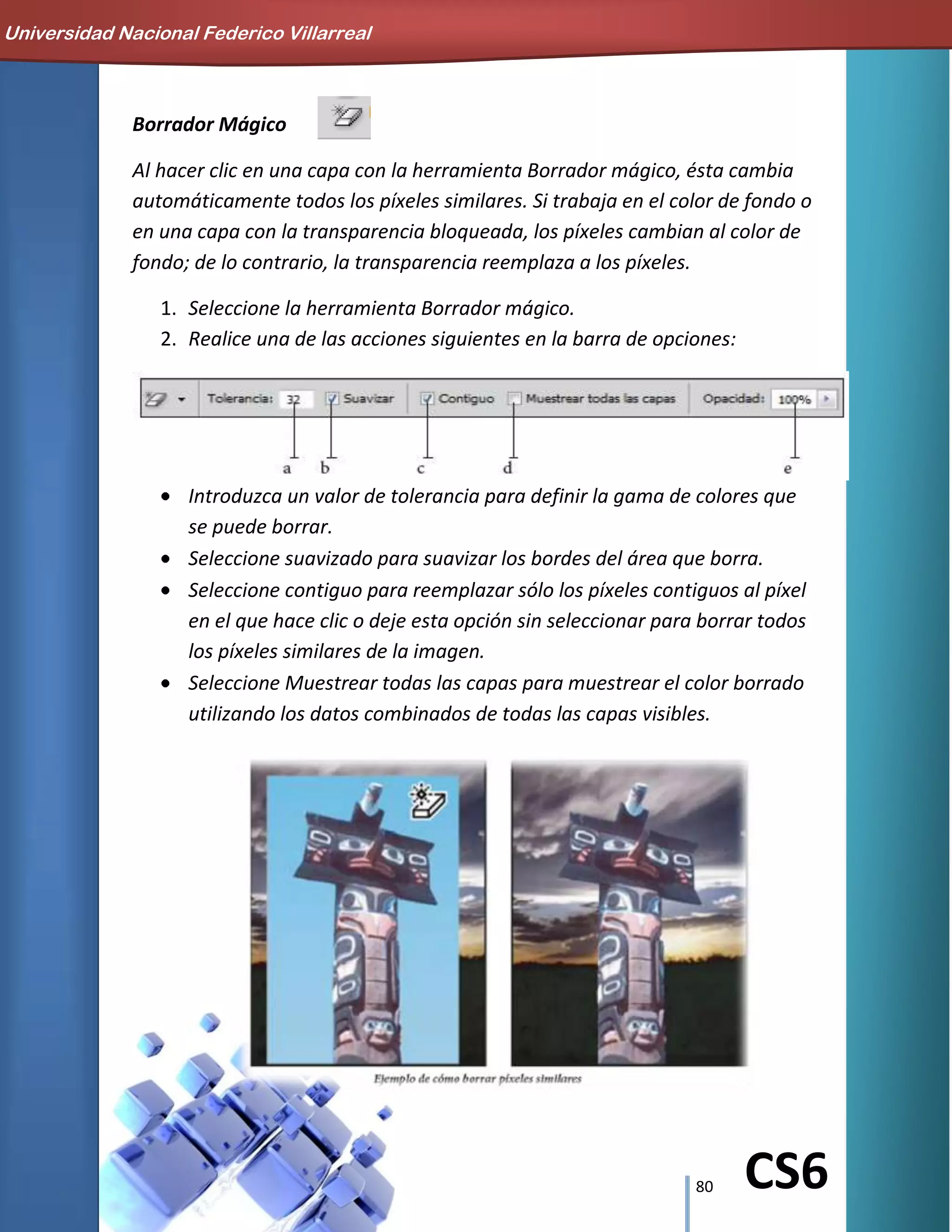 80 CS6
Borrador Mágico
Al hacer clic en una capa con la herramienta Borrador mágico, ésta cambia
automáticamente todos los píxeles similares. Si trabaja en el color de fondo o
en una capa con la transparencia bloqueada, los píxeles cambian al color de
fondo; de lo contrario, la transparencia reemplaza a los píxeles.
1. Seleccione la herramienta Borrador mágico.
2. Realice una de las acciones siguientes en la barra de opciones:
Introduzca un valor de tolerancia para definir la gama de colores que
se puede borrar.
Seleccione suavizado para suavizar los bordes del área que borra.
Seleccione contiguo para reemplazar sólo los píxeles contiguos al píxel
en el que hace clic o deje esta opción sin seleccionar para borrar todos
los píxeles similares de la imagen.
Seleccione Muestrear todas las capas para muestrear el color borrado
utilizando los datos combinados de todas las capas visibles.
Universidad Nacional Federico Villarreal
 