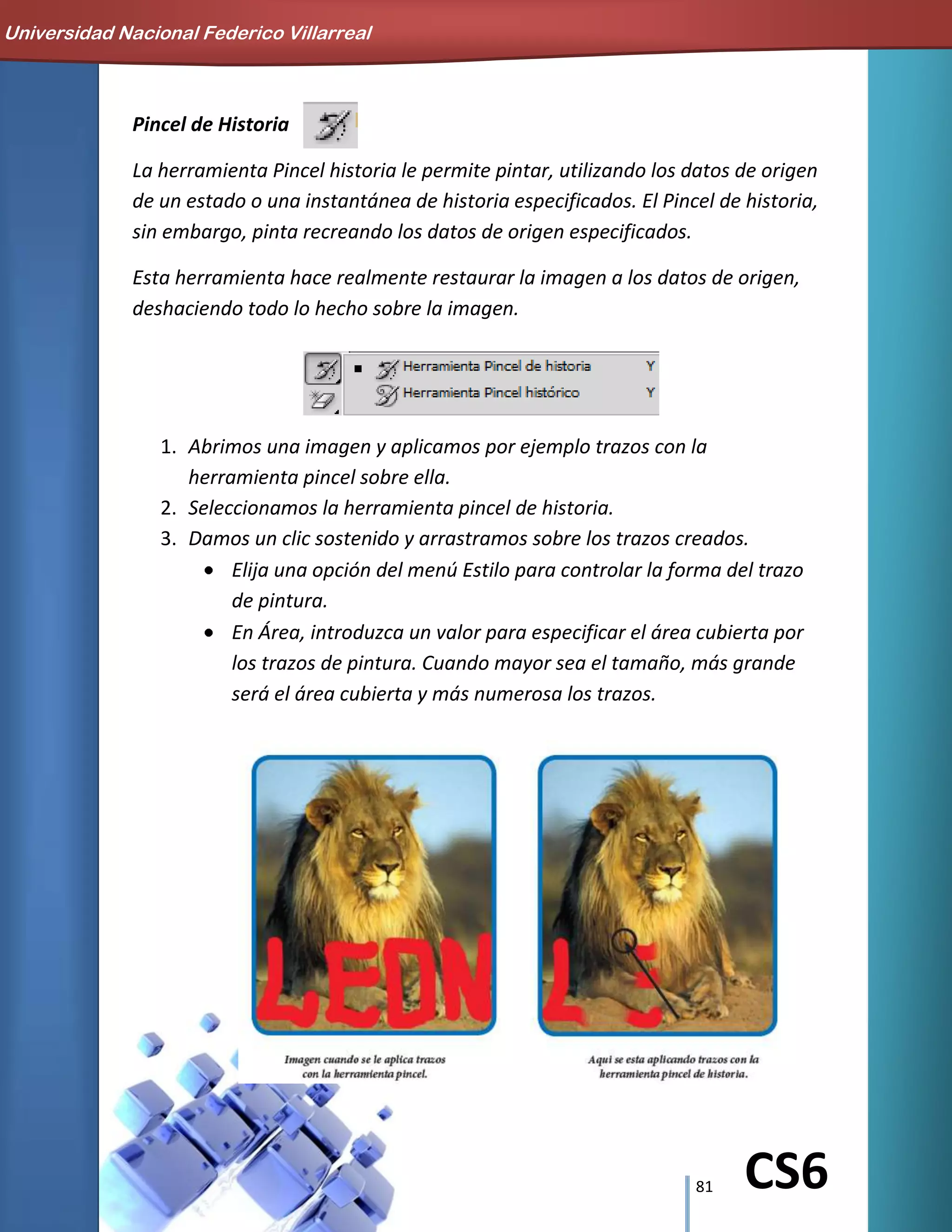 81 CS6
Pincel de Historia
La herramienta Pincel historia le permite pintar, utilizando los datos de origen
de un estado o una instantánea de historia especificados. El Pincel de historia,
sin embargo, pinta recreando los datos de origen especificados.
Esta herramienta hace realmente restaurar la imagen a los datos de origen,
deshaciendo todo lo hecho sobre la imagen.
1. Abrimos una imagen y aplicamos por ejemplo trazos con la
herramienta pincel sobre ella.
2. Seleccionamos la herramienta pincel de historia.
3. Damos un clic sostenido y arrastramos sobre los trazos creados.
Elija una opción del menú Estilo para controlar la forma del trazo
de pintura.
En Área, introduzca un valor para especificar el área cubierta por
los trazos de pintura. Cuando mayor sea el tamaño, más grande
será el área cubierta y más numerosa los trazos.
Universidad Nacional Federico Villarreal
 