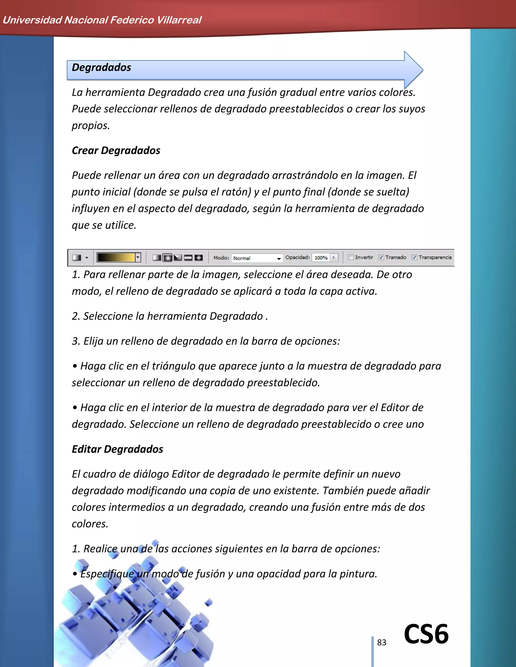 83 CS6
Degradados
La herramienta Degradado crea una fusión gradual entre varios colores.
Puede seleccionar rellenos de degradado preestablecidos o crear los suyos
propios.
Crear Degradados
Puede rellenar un área con un degradado arrastrándolo en la imagen. El
punto inicial (donde se pulsa el ratón) y el punto final (donde se suelta)
influyen en el aspecto del degradado, según la herramienta de degradado
que se utilice.
1. Para rellenar parte de la imagen, seleccione el área deseada. De otro
modo, el relleno de degradado se aplicará a toda la capa activa.
2. Seleccione la herramienta Degradado .
3. Elija un relleno de degradado en la barra de opciones:
• Haga clic en el triángulo que aparece junto a la muestra de degradado para
seleccionar un relleno de degradado preestablecido.
• Haga clic en el interior de la muestra de degradado para ver el Editor de
degradado. Seleccione un relleno de degradado preestablecido o cree uno
Editar Degradados
El cuadro de diálogo Editor de degradado le permite definir un nuevo
degradado modificando una copia de uno existente. También puede añadir
colores intermedios a un degradado, creando una fusión entre más de dos
colores.
1. Realice una de las acciones siguientes en la barra de opciones:
• Especifique un modo de fusión y una opacidad para la pintura.
Universidad Nacional Federico Villarreal
 