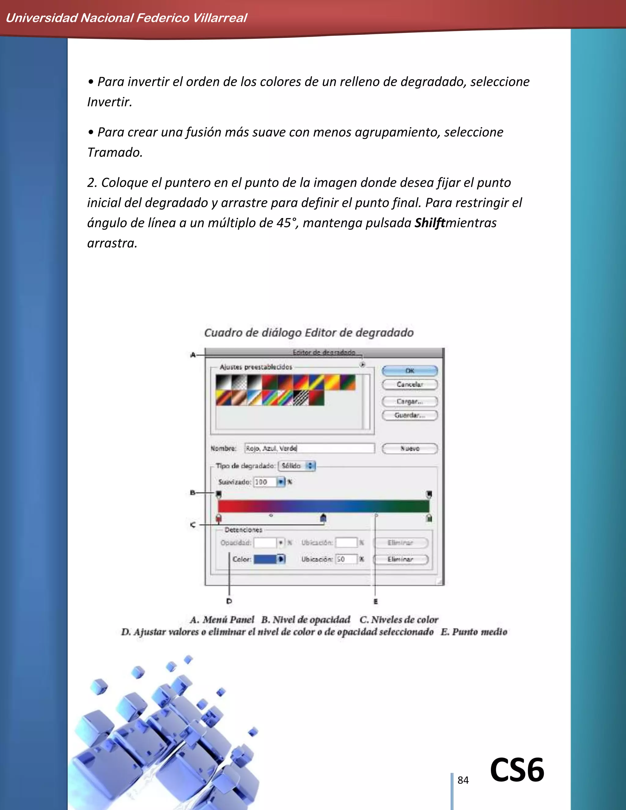 84 CS6
• Para invertir el orden de los colores de un relleno de degradado, seleccione
Invertir.
• Para crear una fusión más suave con menos agrupamiento, seleccione
Tramado.
2. Coloque el puntero en el punto de la imagen donde desea fijar el punto
inicial del degradado y arrastre para definir el punto final. Para restringir el
ángulo de línea a un múltiplo de 45°, mantenga pulsada Shilftmientras
arrastra.
Universidad Nacional Federico Villarreal
 