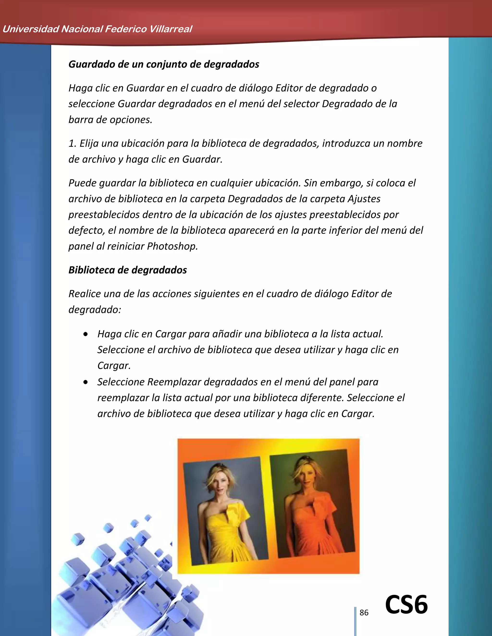 86 CS6
Guardado de un conjunto de degradados
Haga clic en Guardar en el cuadro de diálogo Editor de degradado o
seleccione Guardar degradados en el menú del selector Degradado de la
barra de opciones.
1. Elija una ubicación para la biblioteca de degradados, introduzca un nombre
de archivo y haga clic en Guardar.
Puede guardar la biblioteca en cualquier ubicación. Sin embargo, si coloca el
archivo de biblioteca en la carpeta Degradados de la carpeta Ajustes
preestablecidos dentro de la ubicación de los ajustes preestablecidos por
defecto, el nombre de la biblioteca aparecerá en la parte inferior del menú del
panel al reiniciar Photoshop.
Biblioteca de degradados
Realice una de las acciones siguientes en el cuadro de diálogo Editor de
degradado:
Haga clic en Cargar para añadir una biblioteca a la lista actual.
Seleccione el archivo de biblioteca que desea utilizar y haga clic en
Cargar.
Seleccione Reemplazar degradados en el menú del panel para
reemplazar la lista actual por una biblioteca diferente. Seleccione el
archivo de biblioteca que desea utilizar y haga clic en Cargar.
Universidad Nacional Federico Villarreal
 